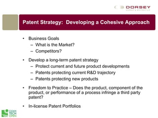 Patent Strategy: Developing a Cohesive Approach
• Business Goals
– What is the Market?
– Competitors?
• Develop a long-term patent strategy
– Protect current and future product developments
– Patents protecting current R&D trajectory
– Patents protecting new products
• Freedom to Practice – Does the product, component of the
product, or performance of a process infringe a third party
patent?
• In-license Patent Portfolios
 