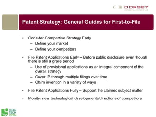 Patent Strategy: General Guides for First-to-File
• Consider Competitive Strategy Early
– Define your market
– Define your competitors
• File Patent Applications Early – Before public disclosure even though
there is still a grace period
– Use of provisional applications as an integral component of the
overall strategy
– Cover IP through multiple filings over time
– Claim invention in a variety of ways
• File Patent Applications Fully – Support the claimed subject matter
• Monitor new technological developments/directions of competitors
 