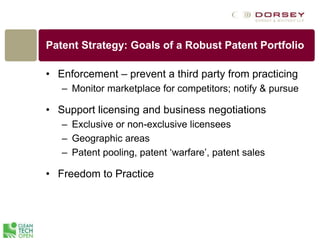 Patent Strategy: Goals of a Robust Patent Portfolio
• Enforcement – prevent a third party from practicing
– Monitor marketplace for competitors; notify & pursue
• Support licensing and business negotiations
– Exclusive or non-exclusive licensees
– Geographic areas
– Patent pooling, patent ‘warfare’, patent sales
• Freedom to Practice
 