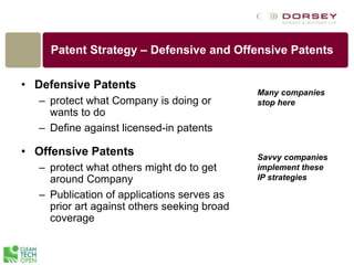 Patent Strategy – Defensive and Offensive Patents
• Defensive Patents
– protect what Company is doing or
wants to do
– Define against licensed-in patents
• Offensive Patents
– protect what others might do to get
around Company
– Publication of applications serves as
prior art against others seeking broad
coverage
Many companies
stop here
Savvy companies
implement these
IP strategies
 