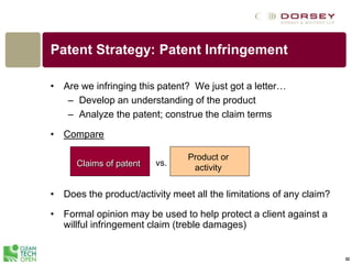 32
Patent Strategy: Patent Infringement
• Are we infringing this patent? We just got a letter…
– Develop an understanding of the product
– Analyze the patent; construe the claim terms
• Compare
• Does the product/activity meet all the limitations of any claim?
• Formal opinion may be used to help protect a client against a
willful infringement claim (treble damages)
Claims of patent vs.
Product or
activity
 