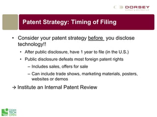 • Consider your patent strategy before you disclose
technology!!
• After public disclosure, have 1 year to file (in the U.S.)
• Public disclosure defeats most foreign patent rights
– Includes sales, offers for sale
– Can include trade shows, marketing materials, posters,
websites or demos
 Institute an Internal Patent Review
Patent Strategy: Timing of Filing
 