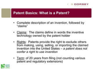 Patent Basics: What is a Patent?
• Complete description of an invention, followed by
“claims”
• Claims: The claims define in words the inventive
technology owned by the patent holder
• Rights: Patents provide the right to exclude others
from making, using, selling, or importing the claimed
invention into the United States – a patent does not
confer a right to use invention
• Term: of 20 years from filing (not counting various
patent and regulatory extensions)
 