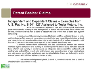 Patent Basics: Claims
Independent and Dependent Claims – Examples from
U.S. Pat. No. 8,541,127 Assigned to Tesla Motors, Inc.
1. A thermal management system for use with a battery pack, the battery
pack comprised of a plurality of cells arranged into at least a first row of cells and a second row
of cells, wherein said first row of cells is adjacent to said second row of cells, said system
comprising:
a cooling manifold assembly interposed between said first and second rows of cells,
said cooling manifold assembly comprising; a coolant tube, said coolant tube including at least
one coolant channel, wherein said coolant tube is comprised of a first surface adjacent to said
first row of cells and a second surface adjacent to said second row of cells; and
a thermal interface layer overmolded onto said coolant tube, wherein said thermal
interface layer is comprised of a plurality of pliable fingers that extend away from said coolant
tube, wherein said plurality of pliable fingers are interposed between said first surface of said
cooling tube and said first row of cells and between said second surface of said cooling tube
and said second row of cells, and wherein said plurality of pliable fingers are deflected by and in
thermal contact with said first and second rows of cells.
2. The thermal management system of claim 1, wherein said first row of cells is
offset from said second row of cells.
 