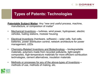 Types of Patents: Technologies
Patentable Subject Matter: Any “new and useful process, machine,
manufacture, or composition of matter”
• Mechanical Inventions – turbines, wind power, hydropower, electric
vehicles, fueling stations, modular housing
• Electrical Inventions (hardware, software) – solar cells, fuel cells,
batteries, power distribution control, network architecture for power
management, LEDs
• Chemistry-Related Inventions and Biotechnology – biodegradable
materials, polymers made from recycled pollutants, light-weight
composites, high-temperature materials for more efficient combustion
technologies, cement alternatives, insulation materials
• Methods or processes for any of the above-types of Inventions –
methods of use, methods of making, etc.
 