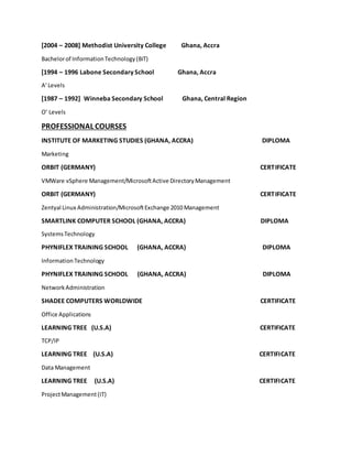 [2004 – 2008] Methodist University College Ghana, Accra
Bachelorof InformationTechnology(BiT)
[1994 – 1996 Labone Secondary School Ghana, Accra
A’ Levels
[1987 – 1992] Winneba Secondary School Ghana, Central Region
O’ Levels
PROFESSIONAL COURSES
INSTITUTE OF MARKETING STUDIES (GHANA, ACCRA) DIPLOMA
Marketing
ORBIT (GERMANY) CERTIFICATE
VMWare vSphere Management/MicrosoftActive DirectoryManagement
ORBIT (GERMANY) CERTIFICATE
Zentyal Linux Administration/MicrosoftExchange 2010 Management
SMARTLINK COMPUTER SCHOOL (GHANA, ACCRA) DIPLOMA
SystemsTechnology
PHYNIFLEX TRAINING SCHOOL (GHANA, ACCRA) DIPLOMA
InformationTechnology
PHYNIFLEX TRAINING SCHOOL (GHANA, ACCRA) DIPLOMA
NetworkAdministration
SHADEE COMPUTERS WORLDWIDE CERTIFICATE
Office Applications
LEARNING TREE (U.S.A) CERTIFICATE
TCP/IP
LEARNING TREE (U.S.A) CERTIFICATE
Data Management
LEARNING TREE (U.S.A) CERTIFICATE
ProjectManagement(IT)
 