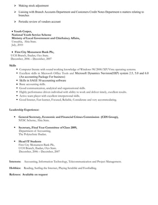  Making stock adjustment
 Liaising with Branch Accounts Department and Customers Credit Notes Department n matters relating to
branches
 Periodic review of vendors account
• Youth Corper,
National Youth Service Scheme
Ministry of Local Government and Chieftaincy Affairs,
Umuahia, Abia State.
July, 2010
• First City Monument Bank Plc,
UCH Branch, Ibadan, Oyo State.
December, 2006 – December, 2007
Skills
 Computer literate with sound working knowledge of Windows 98/2000/XP/Vista operating systems.
 Excellent skills in Microsoft Office Tools and Microsoft Dynamics Navision(ERP) system 2.5, 5.0 and 6.0
(An accounting Package For business)
 Skills in SAGE 50 accounting software
• Basic accounting skills.
 Good communication, analytical and organizational skills.
 Highly performance driven individual with ability to work and deliver timely, excellent results.
 Active team player with excellent interpersonal skills.
 Good listener, Fast learner, Focused, Reliable, Considerate and very accommodating.
Leadership Experience:
 General Secretary, Economic and Financial Crimes Commission (CDS Group),
NYSC Scheme, Abia State.
 Secretary, Final Year Committee of Class 2009,
Department of Accounting,
The Polytechnic Ibadan.
 Head IT Students
First City Monument Bank Plc,
UCH Branch, Ibadan, Oyo State.
December, 2006 – December, 2007
Interests: Accounting, Information Technology, Telecommunication and Project Management.
Hobbies: Reading, Surfing the Internet, Playing Scrabble and Footballing.
Referees: Available on request
 
