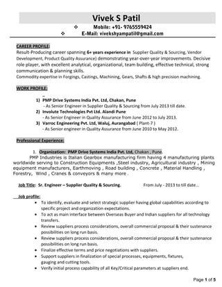 Vivek S Patil
 Mobile: +91- 9765559424
 E-Mail: vivekshyampatil@gmail.com
CAREER PROFILE:
Result-Producing career spanning 6+ years experience in Supplier Quality & Sourcing, Vendor
Development, Product Quality Assurance) demonstrating year-over-year improvements. Decisive
role player, with excellent analytical, organizational, team building, effective technical, strong
communication & planning skills.
Commodity expertise in Forgings, Castings, Machining, Gears, Shafts & high precision machining.
WORK PROFILE:
1) PMP Drive Systems India Pvt. Ltd, Chakan, Pune
- As Senior Engineer in Supplier Quality & Sourcing from July 2013 till date.
2) Involute Technologies Pvt Ltd. Alandi Pune
- As Senior Engineer in Quality Assurance from June 2012 to July 2013.
3) Varroc Engineering Pvt. Ltd, Waluj, Aurangabad ( Plant-7 )
- As Senior engineer in Quality Assurance from June 2010 to May 2012.
Professional Experience:
1. Organization: PMP Drive Systems India Pvt. Ltd, Chakan , Pune.
PMP Industries is Italian Gearbox manufacturing firm having 4 manufacturing plants
worldwide serving to Construction Equipments ,Steel industry, Agricultural industry , Mining
equipment manufacturers, Earthmoving , Road building , Concrete , Material Handling ,
Forestry, Wind , Cranes & conveyors & many more .
Job Title: Sr. Engineer – Supplier Quality & Sourcing. From July - 2013 to till date…
Job profile:
• To identify, evaluate and select strategic supplier having global capabilities according to
specific project and organization expectations.
• To act as main interface between Overseas Buyer and Indian suppliers for all technology
transfers.
• Review suppliers process considerations, overall commercial proposal & their sustenance
possibilities on long run basis.
• Review suppliers process considerations, overall commercial proposal & their sustenance
possibilities on long run basis.
• Finalize effective terms and price negotiations with suppliers.
• Support suppliers in finalization of special processes, equipments, fixtures,
gauging and cutting tools.
• Verify initial process capability of all Key/Critical parameters at suppliers end.
Page 1 of 5
 