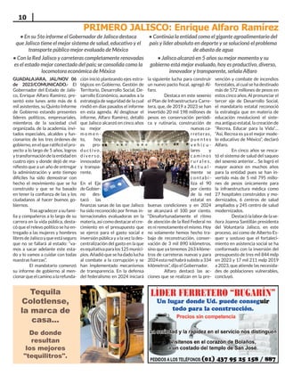 10
De donde
resultan
los mejores
"tequilitros".
Tequila
Colotlense,
la marca de
casa...
GUADALAJARA, JAL/NOV 06
de 2023/COMUNICADO.- El
Gobernador del Estado de Jalis-
co, Enrique Alfaro Ramírez, pre-
sentó este lunes ante más de 6
mil asistentes, su Quinto Informe
de Gobierno estando presentes
líderes políticos, empresariales,
miembros de la sociedad civil
organizada, de la academia, invi-
tados especiales, alcaldes y fun-
cionarios de los tres órdenes de
gobierno,enelqueratificóelpro-
yecto a lo largo de 5 años, logros
y transformación de la entidad en
cuatro ejes y donde dejó de ma-
nifiesto que a un año de entregar
la administración y ante tiempo
difíciles ha sido demostrar con
hecho el movimiento que se ha
construido y que se ha basado
en tener la confianza de las y los
ciudadanos al hacer buenos go-
biernos.
Trasagradecerasufami-
lia y compañeros a lo largo de su
carrera en la vida pública, desta-
có que el relevo político se ha en-
tregado a las mujeres y hombres
libresdeJaliscoyqueestáseguro
que no se fallará al estado: “va-
mos a sacar adelante este esta-
do y lo vamos a cuidar con todas
nuestras fuerzas”.
El mandatario comenzó
su informe de gobierno al men-
cionarqueelcaminoalarefunda-
ción inició planteando ejes estra-
tégicos en Gobierno, Gestión de
Territorio, Desarrollo Social, De-
sarrollo Económico, aunados a la
estrategia de seguridad de la cual
rindió en días pasados el informe
en esta agenda. Al desglosar el
informe, Alfaro Ramírez, detalló
que Jalisco alcanzó en cinco años
su mejor
m o m e n -
to, hoy
es pro-
d u c t i vo ,
d i ve r s o ,
innovador
y transpa-
rente.
En el Eje
de Gobier-
no des-
tacó las
finanzas sanas de las que Jalisco
ha sido reconocido por firmas in-
ternacionales evaluadoras en la
materia, así como destacar el cre-
cimiento en el presupuesto que
se ejerce para el gasto social e
inversión pública y a la vez la des-
centralización del gasto en la que
esequitativaparalos125munici-
pios. Añadió que se ha dado lucha
al combate a la corrupción y se
han implementado mecanismos
de transparencia. En la defensa
del federalismo en 2024 iniciará
la siguiente lucha para construir
un nuevo pacto fiscal, agregó Al-
faro.
Destaca en este sexenio
el Plan de Infraestructura Carre-
tera, que, de 2019 a 2023 se han
invertido 20 mil 198 millones de
pesos en conservación periódi-
ca y rutinaria, construcción de
nuevas ca-
rreteras,
p u e n t e s
v e h i c u -
lares y
c a m i n o s
r u r a l e s .
A c t u a l -
mente se
contabi-
liza el 90
por ciento
de la red
estatal en
buenas condiciones y en 2024
se alcanzará el 100 por ciento.
“Desafortunadamente el ritmo
de atención de la Red Federal no
es ni remotamente el mismo. Hoy
no solamente hemos hecho tra-
bajo de reconstrucción, conser-
vación de 3 mil 890 kilómetros,
sino que ya tenemos 263 kilóme-
tros de carreteras nuevas y para
2024estaredhabrásubidoa334
kilómetros”, dijo el Gobernador.
Alfaro destacó las ac-
ciones que se realizan en la pre-
vención y combate de incendios
forestales, al cual se ha destinado
más de 572 millones de pesos en
estos cinco años. Al pronunciar el
tercer eje de Desarrollo Social,
el mandatario estatal reconoció
la estrategia que en materia de
educación revolucionó el siste-
ma antiguo estatal, la creación de
“Recrea, Educar para la Vida”…
“Así, Recrea es ya el mejor mode-
lo educativo de México”, declaró
Alfaro.
En cinco años se resca-
tó el sistema de salud del saqueo
del sexenio anterior… Se logró el
mayor avance en muchos años
para la entidad pues se han in-
vertido más de 5 mil 795 millo-
nes de pesos únicamente para
la infraestructura médica como
27 hospitales construidos y mo-
dernizados, 6 centros de salud
ampliados y 245 centro de salud
modernizados.
Destacólalabordelase-
ñora Joanna Santillán presidenta
del Voluntaria Jalisco, en este
proceso, así como de Alberto Es-
quer y sostuvo que el fortaleci-
miento en asistencia social se ha
conformado con la inversión del
presupuesto de tres mil 844 mdp
en 2023 y 17 mil 211 mdp 2019
a 2023, que atiende las necesida-
des de poblaciones vulnerables,
concluyó.
PRIMERO JALISCO: Enrique Alfaro Ramírez
• En su 5to informe el Gobernador de Jalisco destaca
que Jalisco tiene el mejor sistema de salud, educativo y el
transporte público mejor evaluado de México
• Con la Red Jalisco y carreteras completamente renovadas
es el estado mejor conectado del país; se consolida como la
locomotora económica de México
• Continúa la entidad como el gigante agroalimentario del
país y líder absoluto en deporte y se solucionó el problema
de abasto de agua
• Jalisco alcanzó en 5 años su mejor momento y su
gobierno está mejor evaluado, hoy es productivo, diverso,
innovador y transparente, señala Alfaro
 