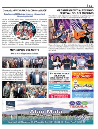 11
Grupos de teatro, danza folcló-
rica y contemporánea,
música y artistas
plásticos de la Red
Universitaria se
reunen en el
Encuentro de
Talentos Rugi-
do UDG que se
realizó en el Con-
junto Santander de
Artes Escénicas (CSAE)
los días 9 y 10 de noviembre. En
total se presentaron 17 agrupa-
ciones con más de 250 artistas
de diez Centros Universi-
tarios.
El CUNorte
Centro estuvo
representado
por ocho estu-
diantes wixari-
tari, quienes por
primera vez visi-
taron Guadalajara
para presentar La dan-
za del tambor./Foto, cortesía del
Lic. Jorge Villalobos.
Comunidad WIXÁRIKA de CUNorte RUGE
Estudiantes del CUNorte participan en el Encuentro de
Talentos Rugido UDG Presentamos aquí, algunos de los rostros de los participantes del
Festival de Día de Muertos en el municipio de Tlaltenango, Zac.
ORGANIZAN EN TLALTENANGO
FESTIVAL DEL DÍA MUERTOS
Durantelaclausuradedichofestival,destacólapresentacióndeTrío
Amanecer y el Ballet Folclórico Caxcanes del Instituto Municipal de
Cultura, donde también se llevó a cabo la Premiación del Concurso
de Catrinas.
Algunos de los rostros que vi-
mos esta mañana en el gran sa-
lón de eventos de la Expo Gua-
dalajara donde el gobernador
Enrique Alfaro Ramírez rindió
su Quinto Informe de Gobierno.
MUNICIPIOS DEL NORTE
PARTE de la delegación de Alcaldes
 