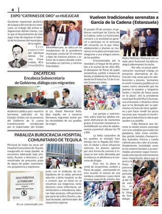 4
El pasado 29 de octubre, el go-
bierno municipal de García de
la Cadena, antes La Estanzuela,
convocó a la sociedad en gene-
ral a participar en la serenata
del recuerdo, en la que niños,
adolescentes y jóvenes se reu-
nieron en la plaza principal para
integrarse a una antigua usanza
de los pueblos.
Entusiasmados por la
novedad y el toque de los peina-
dos a la usansa de los años 80s,
el obsequion de flores de papel,
serpentinas, confeti, y música de
banda,elambientefuedefiestay
desde las 8 hasta las 11 de la no-
che 2como era antes.
Las parejas y matrimo-
nios, sobre todo los adultos ma-
yores disfrutaron de momentos
gratos al recordar mometnos in-
olvidablesde sus años de adoles-
cencia y juventud allá por los 70
y 80s.
La bella costumbre de
los pueblos se extingió hace
tiempo con la llegada del inter-
net, el celular y otras infuencias
externas, los jóvenes optaron
por otra forma de convivio e in-
cluso se han visto afectados por
la violencia, el alholismo y el con-
sumo de drogas.
Esta vez, la plaza se
vistió de serpentinas, confetii y
flores de papel... amenizando en
esta ocasión la múscia de una
tambora colotlense y para darle
el toque especial de antaño, don
Pedro Martínez Mariscal con su
viejo pero funcional tocadiscos,
alegró sobremanera la noche.
Por ello, la actual admi-
nistración municipal trabaja en
presentar alternativas de dis-
tracción más sanas para los ado-
lescentes y jovenes, "pensamos
en vestir a nuestro pueblo con un
nuevo rostro, deseando que los
jóvenes lo acepten y tengamos
tardes y noches de fiesta sanas
en la plaza", citó la presidenta
municipal Arcelia Muro Guzmán,
una entusiasta y dinámica dama
que se ha destaado por su opti-
mismo a la hora de hacer gobier-
no y por hacer rendir los pocos
recursos que recauda el munici-
pio,paratraducirlosenobrasque
ayuden a su pueblo.
Cabe destacar que du-
rante la velada estuvo sazonada
con ricos antojitos para todos los
paladares, tales como enchila-
das, pozole, tamales, champurra-
dos, buñuelos, frituras y canela
caliente para dar calor al cuerpo.
Simplemente, inolvidable como
enlosmejorestiempos.Lasauto-
ridades prometen seguir fomen-
tando este tipo de entrenimiento
sano, mayormente ahora que se
acerca la
fiesta a
patronal
m{ás im-
portante
del año,
al del 12
de ene-
ro, en
honor a
la Virge
de Gua-
dalupe.
Personal de todas las áreas del
Hospital Comunitario de Tequila,
inaugurado en mayo pasado, se
encuentra laborando bajo pro-
testa. Acusan a directora y ad-
minsitrador de presuntos actos
de abuso de poder, autoritaris-
mo, prepotencia y nepotismo.
En un comunicado con-
junto con el sindicato de tra-
bajadores de la salud, personal
adscrito a dicho hospital, se dio
a conocer que en tanto no se
resuelvan sus exigencias, tanto
doctores como enfermeras, ad-
ministrativo e intendencia, labo-
ran bajo protesta, influyentismo
por parte de la Dra. Onofre, y de-
José Acevedo, administrador del
nosocomio regional.
Audiencia pública para nuestros
hermanos radicados en los
Estados Unidos con la presencia
del Gobierno de la cuarta
transformación encabezada
por el Gobernador del Estado
el Lic. David Monreal Ávila.
Que orgullo ver a nuestros
hermanos migrantes luchar por
las necesidades de sus pueblos
de origen.
ZACATECAS
Encabeza Subsecretaria
de Gobierno, diálogo con migrantes
PARALIZA BUROCRACIA HOSPITAL
COMUNITARIO DE TEQUILA
Vuelven tradicionales serenatas a
García de la Cadena (Estanzuela)
Excelente exposición pictórica
de la época del cine de oro mexi-
cano, un trabajo del artista vi-
llaguerense Adrián Gámez, con
lo que el Ayuntamiento de este
lugar trata de impulsar el talen-
to de los jóvenes del municipio y
de la región.
E s t a
ex p o s i c i ó n
del talentoso
Adrián Gá-
mez Cova-
rrubias, #Ca-
trinesDeOro
#ArteMexicano, se ubica en las
instalaciones de la presidencia
municipal, consta de 15 retratos
a lápiz de icónicos actores y ac-
trices de la época dorada, trans-
formados en catrines y catrinas.
Felicidades!
EXPO "CATRINES DE ORO" en HUEJÚCAR
 