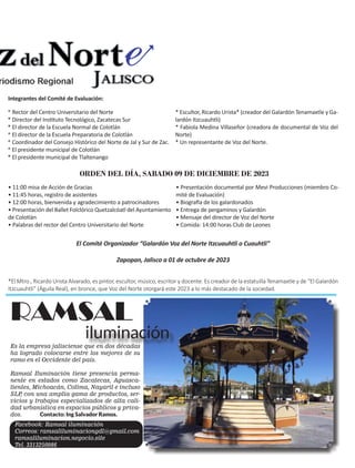 7
Es la empresa jalisciense que en dos décadas
ha logrado colocarse entre los mejores de su
ramo en el Occidente del país.
Ramsal Iluminación tiene presencia perma-
nente en estados como Zacatecas, Aguasca-
lientes, Michoacán, Colima, Nayarit e incluso
SLP
, con una amplia gama de productos, ser-
vicios y trabajos especializados de alta cali-
dad urbanística en espacios públicos y priva-
dos. Contacto: Ing Salvador Ramos.
RAMSAL
iluminación
Facebook: Ramsal iluminación
Correos: ramsaliluminaciongdl@gmail.com
ramsaliluminacion.negocio.site
Tel. 3313250986
* Rector del Centro Universitario del Norte
* Director del Instituto Tecnológico, Zacatecas Sur
* El director de la Escuela Normal de Colotlán
* El director de la Escuela Preparatoria de Colotlán
* Coordinador del Consejo Histórico del Norte de Jal y Sur de Zac.
* El presidente municipal de Colotlán
* El presidente municipal de Tlaltenango
* Escultor, Ricardo Urista* (creador del Galardón Tenamaxtle y Ga-
lardón Itzcuauhtli)
* Fabiola Medina Villaseñor (creadora de documental de Voz del
Norte)
* Un representante de Voz del Norte.
El Comité Organizador “Galardón Voz del Norte Itzcuauhtli o Cuauhtli”
Zapopan, Jalisco a 01 de octubre de 2023
*El Mtro., Ricardo Urista Alvarado, es pintor, escultor, músico, escritor y docente. Es creador de la estatuilla Tenamaxtle y de “El Galardón
Itzcuauhtli” (Águila Real), en bronce, que Voz del Norte otorgará este 2023 a lo más destacado de la sociedad.
• 11:00 misa de Acción de Gracias
• 11:45 horas, registro de asistentes
• 12:00 horas, bienvenida y agradecimiento a patrocinadores
• Presentación del Ballet Folclórico Quetzalcóatl del Ayuntamiento
de Colotlán
• Palabras del rector del Centro Universitario del Norte
• Presentación documental por Mevi Producciones (miembro Co-
mité de Evaluación)
• Biografía de los galardonados
• Entrega de pergaminos y Galardón
• Mensaje del director de Voz del Norte
• Comida: 14:00 horas Club de Leones
Integrantes del Comité de Evaluación:
ORDEN DEL DÍA, SABADO 09 DE DICIEMBRE DE 2023
 