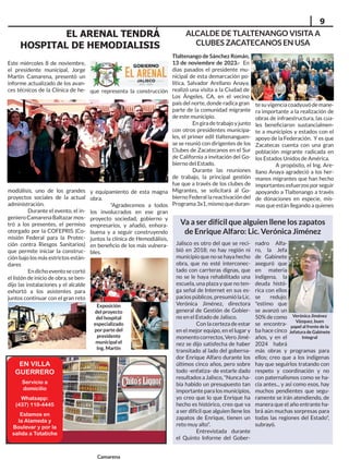 9
EN VILLA
GUERRERO
Servicio a
domicilio
Whatsapp:
(437) 110-4445
Estamos en
la Alameda y
Boulevar y por la
salida a Totatiche
Este miércoles 8 de noviembre,
el presidente municipal, Jorge
Martín Camarena, presentó un
informe actualizado de los avan-
ces técnicos de la Clínica de he-
modiálisis, uno de los grandes
proyectos sociales de la actual
administración.
Durante el evento, el in-
geniero Camarena Baltazar mos-
tró a los presentes, el permiso
otorgado por la COFEPRIS (Co-
misión Federal para la Protec-
ción contra Riesgos Sanitarios)
que permite iniciar la construc-
ción bajo los más estrictos están-
dares
Endichoeventosecortó
el listón de inicio de obra, se ben-
dijo las instalaciones y el alcalde
exhortó a los asistentes para
juntos continuar con el gran reto
que representa la construcción
y equipamiento de esta magna
obra.
"Agradecemos a todos
los involucrados en ese gran
proyecto sociedad, gobierno y
empresarios, y añadió, enhora-
buena y a seguir construyendo
juntos la clínica de Hemodiálisis,
en beneficio de los más vulnera-
bles.
EL ARENAL TENDRÁ
HOSPITAL DE HEMODIALISIS
Jalisco es otro del que se reci-
bió en 2018; no hay región ni
municipioquenosehayahecho
obra, que no esté interconec-
tado con carrteras dignas, que
no se le haya rehabilitado una
escuela, una plaza y que no ten-
ga señal de Internet en sus es-
paciospúblicos,presumiólaLic.
Verónica Jiménez, directora
general de Gestión de Gobier-
no en el Estado de Jalisco.
Con la certeza de estar
en el mejor equipo, en el lugar y
momentocorrectos,VeroJimé-
nez se dijo satisfecha de haber
transitado al lado del goberna-
dor Enrique Alfaro durante los
últimos cinco años, pero sobre
todo -enfatiza- de estarle dado
resultados a Jalisco, "Nunca ha-
bía habido un presupuesto tan
importante para los municipios,
yo creo que lo que Enrique ha
hecho es histórico, creo que va
a ser difícil que alguien llene los
zapatos de Enrique, tienen un
reto muy alto".
Entrevistada durante
el Quinto Informe del Gober-
nadro Alfa-
ro, la Jefa
de Gabinete
aseguró que
en materia
indígena, la
deuda histó-
rica con ellos
se redujo;
"estimo que
se avanzó un
50% de como
se encontra-
ba hace cinco
años, y en el
2024 habrá
más obras y programas para
ellos; creo que a los indígenas
hay que seguirlos tratando con
respeto y coordinación y no
con paternalismos como se ha-
cía antes... y así como esos, hay
muchos pendientes que segu-
ramente se irán atendiendo, de
manera que el año entrante ha-
brá aún muchas sorpresas para
todas las regiones del Estado",
subrayó.
Va a ser difícil que alguien llene los zapatos
de Enrique Alfaro: Lic. Verónica Jiménez
Verónica Jiménez
Vázquez, buen
papel al frente de la
Jefatura de Gabinete
Integral
Exposición
del proyecto
del hospital
especializado
por parte del
presidente
municipal el
Ing. Martín
Camarena
Tlaltenango de Sánchez Román,
13 de noviembre de 2023.- En
días pasados el presidente mu-
nicipal de esta demarcación po-
lítica, Salvador Arellano Anaya,
realizó una visita a la Ciudad de
Los Ángeles, CA, en el vecino
país del norte, donde radica gran
parte de la comunidad migrante
de este municipio.
Engiradetrabajoyjunto
con otros presidentes municipa-
les, el primer edil tlaltenanguen-
se se reunió con dirigentes de los
Clubes de Zacatecanos en el Sur
de California a invitación del Go-
bierno del Estado.
Durante las reuniones
de trabajo, la principal gestión
fue que a través de los clubes de
Migrantes, se solicitará al Go-
bierno Federal la reactivación del
Programa 3x1, mismo que duran-
tesuvigenciacoadyuvódemane-
ra importante a la realización de
obras de infraestructura, las cua-
les beneficiaron sustancialmen-
te a municipios y estados con el
apoyo de la Federación. Y es que
Zacatecas cuenta con una gran
población migrante radicada en
los Estados Unidos de América.
A propósito, el Ing. Are-
llano Anaya agradeció a los her-
manos migrantes que han hecho
importantes esfuerzos por seguir
apoyando a Tlaltenango a través
de donaciones en especie, mis-
mas que están llegando a quienes
ALCALDE DE TLALTENANGO VISITA A
CLUBES ZACATECANOS EN USA
 
