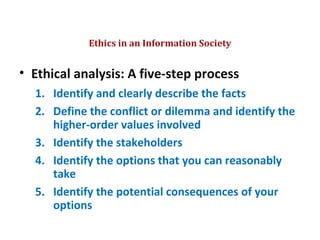 • Ethical analysis: A five-step process
1. Identify and clearly describe the facts
2. Define the conflict or dilemma and identify the
higher-order values involved
3. Identify the stakeholders
4. Identify the options that you can reasonably
take
5. Identify the potential consequences of your
options
Ethics in an Information Society
© Prentice Hall 20115
 