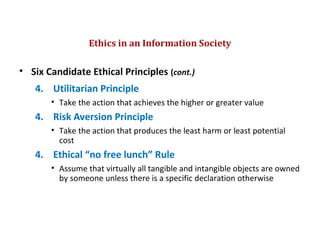 • Six Candidate Ethical Principles (cont.)
4. Utilitarian Principle
• Take the action that achieves the higher or greater value
4. Risk Aversion Principle
• Take the action that produces the least harm or least potential
cost
4. Ethical “no free lunch” Rule
• Assume that virtually all tangible and intangible objects are owned
by someone unless there is a specific declaration otherwise
Ethics in an Information Society
© Prentice Hall 20117
 