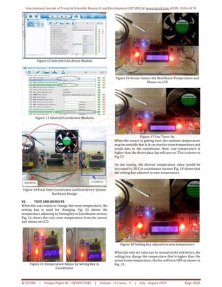International Journal of Trend in Scientific Research and Development (IJTSRD) @ www.ijtsrd.com eISSN: 2456-6470
@ IJTSRD | Unique Paper ID – IJTSRD27842 | Volume – 3 | Issue – 5 | July - August 2019 Page 1826
Figure 12 Selected End-device Module
Figure 13 Selected Coordinator Modules
Figure 14 Final Xbee Coordinator and End-device System
Hardware Design
VI. TEST AND RESULTS
When the user wants to change the room temperature, the
setting key is used for changing. Fig. 15 shows the
temperature adjusting by SettingKeyin Coordinator section.
Fig. 16 shows the real room temperature from the sensor
and shows on LCD.
Figure 15 Temperature Adjust by Setting Key in
Coordinator
Figure 16 Sensor Senses the Real Room Temperature and
Shows on LCD
Figure 17 Fan Turns On
When the sensor is getting heat, the ambient temperature
may be unstable that is it can rise the room temperature and
sends data to the coordinator. Now, real temperature is
higher than the desire data, fan will turn on. This is shown in
Fig 17.
On the testing, the desired temperature value would be
increased to 30˙C in coordinator section. Fig. 18 shows that
the setting key adjusted to new temperature.
Figure 18 Setting Key adjusted to new temperature
When the new set value can be sensed on the end device, the
setting key change the temperature that is higher than the
actual room temperature, the fun will turn OFF as shown in
Fig. 19.
 
