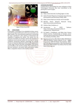 International Journal of Trend in Scientific Research and Development (IJTSRD) @ www.ijtsrd.com eISSN: 2456-6470
@ IJTSRD | Unique Paper ID – IJTSRD27842 | Volume – 3 | Issue – 5 | July - August 2019 Page 1827
Figure 19 Fan Turns OFF
VII. CONCLUSION
In this paper, a prototype of an embedded wireless sensor
network has been built based on PIC microcontrollers and
XBee module. The environmental temperature monitoring
has been considered in this system to demonstrate the
capability of applying the system. The system has the
character of wireless on wiring to remove the limitation of
traditional wired network system for any kind of remote
conditions monitoring. Wireless technology has already
become an importantapplicationwhich usuallyintegrated to
a wide range of device and other technologies. This system
uses the XBee as the wireless module. The combination of
low-cost hardware, very good radio performance makes
XBee a competitive choice on the wireless market.
ACKNOWLEDGEMENT
I would wish to acknowledge the many colleagues at Pyay
Technological University who have contributed to the
passing this research paper.
REFERENCES
[1] https://www.link-labs.com/blog/zigbee-vs-xbee
[2] Stefan Posland, Ubiquitous Computing: Smart Devices,
Environments and Interactions, Wiley, 2009
[3] https://www.eleprocus.com/pic-microcontroller
[4] Wireless Sensor Network Research Group,
http://www.sensornetworks.org
[5] Arduino, http://arduino.cc/.
[6] Introduction to XCTU Software
https://www.digi.com/products/xbee-rf-
solutions/xctu- software/xctu
[7] W. Dargie, C. Poellabauer, and Wiley Inter Science
(Online service), Fundamentals of wireless sensor
networks theory and practice. Chichester,WestSussex,
U.K.; Hoboken, NJ: Wiley, 2010.
[8] DigiInternationalInc,XBeeZNet2.5/XBee-PROZNet2.5
OEM RF Modules, Product Manual v1.x.4x - ZigBee
Protocol For OEM RF Module Part Numbers: XB24-
BxIT-00x,Digi International Inc.11001 Bren Road East
Minnetonka,MN55343877 912-3444or952 912-3444
http://www.digi.com
 