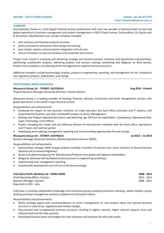 RESUME – KATTY DEMEULENEERE Mobile: +61 421 675 970
Email: kattydem@yahoo.com.au
SUMMARY
Accomplished, hands-on, multi-lingual financial services professional with over two decades of demonstrated success and
global experience in business management and project management in FICCE (Fixed Income, Commodities, FX, Equity cash
& derivatives. Multifaceted cross- border initiatives included:
• joint ventures and financial products launches
• policy, procedures and process flow design and training
• post-merger systems and procedures integration and roll-outs
• service transitions to low cost locations and corporate restructures
Proven track record in analysing and delivering strategic and tactical business initiatives and operational improvements:
performing cost/benefit analyses, delivering product and process training, conducting due diligence on third parties,
brokers and custodians, and advising senior management on optimal business structure.
Additional strengths include business/gap analysis, process re-engineering, reporting, and management of risk, compliance
and regulatory projects, stakeholders and change.
PROFESSIONAL WORK EXPERIENCE
Macquarie Group Ltd - SYDNEY, AUSTRALIA Aug 2014 - Present
Project/ Business Manager (Associate Director), Futures Division
Macquarie Group is a leading provider of banking, financial, advisory, investment and funds management services with
global operations in the world's major financial centres.
Responsibilities and achievements:
• Analysing the impact of new business initiatives on trade execution and back office processes and IT systems, and
presenting the business case with cost/benefit analysis to Senior Management.
• Writing new Product Approval documents and obtaining sign off from all stakeholders. (Compliance, Operational Risk,
Legal, Technology, Front Office)
• Project managing the timely and cost effective delivery of new business initiatives with the front office, operational
and IT teams and external parties.
• Developing and analysing management reporting and recommending opportunities for cost savings.
Macquarie Group Ltd - SYDNEY, AUSTRALIA Jul 2013 – Jul 2014
Business Manager (Associate Director), Market Operations Division (MOD)
Responsibilities and achievements:
• Delivered key strategic MOD change projects including Transition of services from home locations to Shared Services
(Manila) and Functional Alignment.
• Wrote and obtained approval for New Business/Products from global and regional stakeholders.
• Designed, delivered and facilitated business process re-engineering workshops.
• Implemented new management reporting.
• Assisted with development and roll-out of divisional strategy.
CLSA (Asia Pacific Markets) Ltd - HONG KONG 2008 - 2012
Chief Operating Officer, Equities 2011 - 2012
Business Manager, Equities 2008 - 2011
Reported to COO – Asia
CLSA Asia is a leading independent brokerage and investment group providing investment banking, capital markets, equity
broking and asset management services to global and institutional clients.
Responsibilities and achievements:
• Wrote strategy papers and recommendations to senior management on new product ideas and optimal business
structure in view of tax, regulatory and market changes.
• Documented and re-engineered business processes resulting in tighter controls, higher internal capacity limits and
reduced lead-time for new accounts.
• Developed business plans and budgets for new initiatives and resolved risk and audit points.
1
 