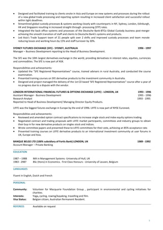 • Designed and facilitated training to clients onsite in Asia and Europe on new systems and processes during the rollout
of a new global trade processing and reporting system resulting in increased client satisfaction and successful rollout
within tight deadlines.
• Streamlined global custody processes & systems working closely with counterparts in NY, Sydney, London, Edinburgh,
HK and Singapore resulting in increased straight-through- processing (STP) rates.
• Integrated the back office systems and processes of the Deutsche Bank-BTCo Global Custody business post-merger
achieving the smooth transition of staff and clients to Deutsche Bank’s systems and products.
• Led Asia’s Trade Support team of 21 people split over 2 shifts and improved custody processes and team morale
reducing losses and working hours by 15% and staff turnover by 30%.
SYDNEY FUTURES EXCHANGE (SFE) - SYDNEY, AUSTRALIA 1996 - 1997
Manager – Business Development reporting to the Head of Business Development.
The SFE was the 10th largest derivatives exchange in the world, providing derivatives in interest rates, equities, currencies
and commodities. The SFE is now part of ASX.
Responsibilities and achievements:
• Updated the “SFE Registered Representatives” course, trained advisers in rural Australia, and conducted the course
examination.
• Presented training courses on SFE derivative products to the investment community in Australia.
• Designed and project managed the delivery of the 1st CD based ‘SFE Registered Representatives” course after a year of
no progress due to a dispute with the vendor.
LONDON INTERNATIONAL FINANCIAL FUTURES & OPTIONS EXCHANGE (LIFFE) - LONDON, UK 1993 - 1996
Assistant Manager - Business Development 1995 - 1996
Research Analyst 1993 - 1995
Reported to Head of Business Development/ Managing Director Equity Products.
LIFFE was the biggest futures exchange in Europe by the end of 1996. LIFFE is now part of NYSE Euronext.
Responsibilities and achievements:
• Reviewed and amended option contract specifications to increase single stock and index equity options trading.
• Negotiated contract and trading proposals with LIFFE market participants, committees and industry groups to obtain
their buy-in for new derivative products on singles stock and indices.
• Wrote committee papers and presented these to LIFFE committees for their vote, achieving an 85% acceptance rate.
• Presented training courses on LIFFE derivative products to an international investment community at user forums in
UK, Europe and Asia.
BANQUE BELGE LTD (100% subsidiary of Fortis Bank) LONDON, UK 1989 - 1992
Account Manager – Private Banking
EDUCATION
1987 – 1988 MA in Management Systems -University of Hull, UK
1983 - 2987 BSc (Hons) in Economics. First Class Honours - University of Leuven, Belgium
LANGUAGES
Fluent in English, Dutch and French
PERSONAL
Community: Volunteer for Macquarie Foundation Group , participant in environmental and cycling initiatives for
charities.
Interests: Yoga, cycling, rowing/kayaking, travelling and film.
Visa Status: Belgian citizen, Australian Permanent Resident.
REFEREES Available on request
3
 