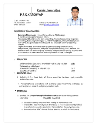 Curriculum vitae
P.S.S.KASSHYAP
SUMMARY OF QUALIFICATIONS
Bachelor of Commerce – 6 months+ working at TCS Gurgaon.
3 months work experience as an Intern.
Possess sound background in Cost accounting, Financial accounting, Corporate
accounting, Basic programming(C++) , MS OFFICE ( Excel, Word, OutLook), basic
Tally ERP 9.0 .Experienced in working with the Microsoft family of operating
systems.
Highly-motivated, productive team player with strong communication,
interpersonal, organizational, analytical and problem solving skills- Reliable and
dedicated with the ability to grasp and apply new procedures quickly; organize and
prioritize tasks to meet deadlines and adapt readily to new challenges.
 EDUCATION
GRADUATION in Commerce (UNIVERSITY OF DELHI) – 69.72% 2015
(Satyawati co-ed College)
SENIOR SECONDARY (C.B.S.E)– 87.25% 2012
SECONDARY (N.I.O.S) 2009
 COMPUTER SKILLS
 Skilled in C, C++, Visual Basic, MS Access; as well as hardware repair, assemble
and configuration
 Popular software applications such as Word, Excel, PowerPoint, and Access as
well as Internet research and communication tools
 EXPERIENCE
 Worked For ICFR (Indian capital fund research) as an intern during summer
internship (May 2013- July 2013)
♦ Assisted in updating companies share holdings at moneycontrol.com
♦ Analyzed the stock market growth & fall based on various decisions and predicted
in an efficient manner the possibilities that could affect the equity share price.
♦ Attended several AGM’s (Annual General Meeting) on behalf of the company.
A-10, SoochanaApts
15, Vasundhara Enclave
Delhi- 110 096
Mobile : (+91) 9911295259
Email : pssk992@gmail.com
 