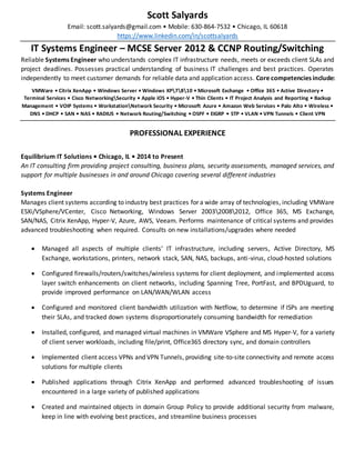 Scott Salyards
Email: scott.salyards@gmail.com • Mobile: 630-864-7532 • Chicago, IL 60618
https://www.linkedin.com/in/scottsalyards
IT Systems Engineer – MCSE Server 2012 & CCNP Routing/Switching
Reliable Systems Engineer who understands complex IT infrastructure needs, meets or exceeds client SLAs and
project deadlines. Possesses practical understanding of business IT challenges and best practices. Operates
independently to meet customer demands for reliable data and application access. Core competencies include:
VMWare • Citrix XenApp • Windows Server • Windows XP7810 • Microsoft Exchange • Office 365 • Active Directory •
Terminal Services • Cisco NetworkingSecurity • Apple iOS • Hyper-V • Thin Clients • IT Project Analysis and Reporting • Backup
Management • VOIP Systems • WorkstationNetwork Security • Microsoft Azure • Amazon Web Services • Palo Alto • Wireless •
DNS • DHCP • SAN • NAS • RADIUS • Network Routing/Switching • OSPF • EIGRP • STP • VLAN • VPN Tunnels • Client VPN
PROFESSIONAL EXPERIENCE
Equilibrium IT Solutions • Chicago, IL • 2014 to Present
An IT consulting firm providing project consulting, business plans, security assessments, managed services, and
support for multiple businesses in and around Chicago covering several different industries
Systems Engineer
Manages client systems according to industry best practices for a wide array of technologies, including VMWare
ESXi/VSphere/VCenter, Cisco Networking, Windows Server 200320082012, Office 365, MS Exchange,
SAN/NAS, Citrix XenApp, Hyper-V, Azure, AWS, Veeam. Performs maintenance of critical systems and provides
advanced troubleshooting when required. Consults on new installations/upgrades where needed
 Managed all aspects of multiple clients’ IT infrastructure, including servers, Active Directory, MS
Exchange, workstations, printers, network stack, SAN, NAS, backups, anti-virus, cloud-hosted solutions
 Configured firewalls/routers/switches/wireless systems for client deployment, and implemented access
layer switch enhancements on client networks, including Spanning Tree, PortFast, and BPDUguard, to
provide improved performance on LAN/WAN/WLAN access
 Configured and monitored client bandwidth utilization with Netflow, to determine if ISPs are meeting
their SLAs, and tracked down systems disproportionately consuming bandwidth for remediation
 Installed, configured, and managed virtual machines in VMWare VSphere and MS Hyper-V, for a variety
of client server workloads, including file/print, Office365 directory sync, and domain controllers
 Implemented client access VPNs and VPN Tunnels, providing site-to-site connectivity and remote access
solutions for multiple clients
 Published applications through Citrix XenApp and performed advanced troubleshooting of issues
encountered in a large variety of published applications
 Created and maintained objects in domain Group Policy to provide additional security from malware,
keep in line with evolving best practices, and streamline business processes
 