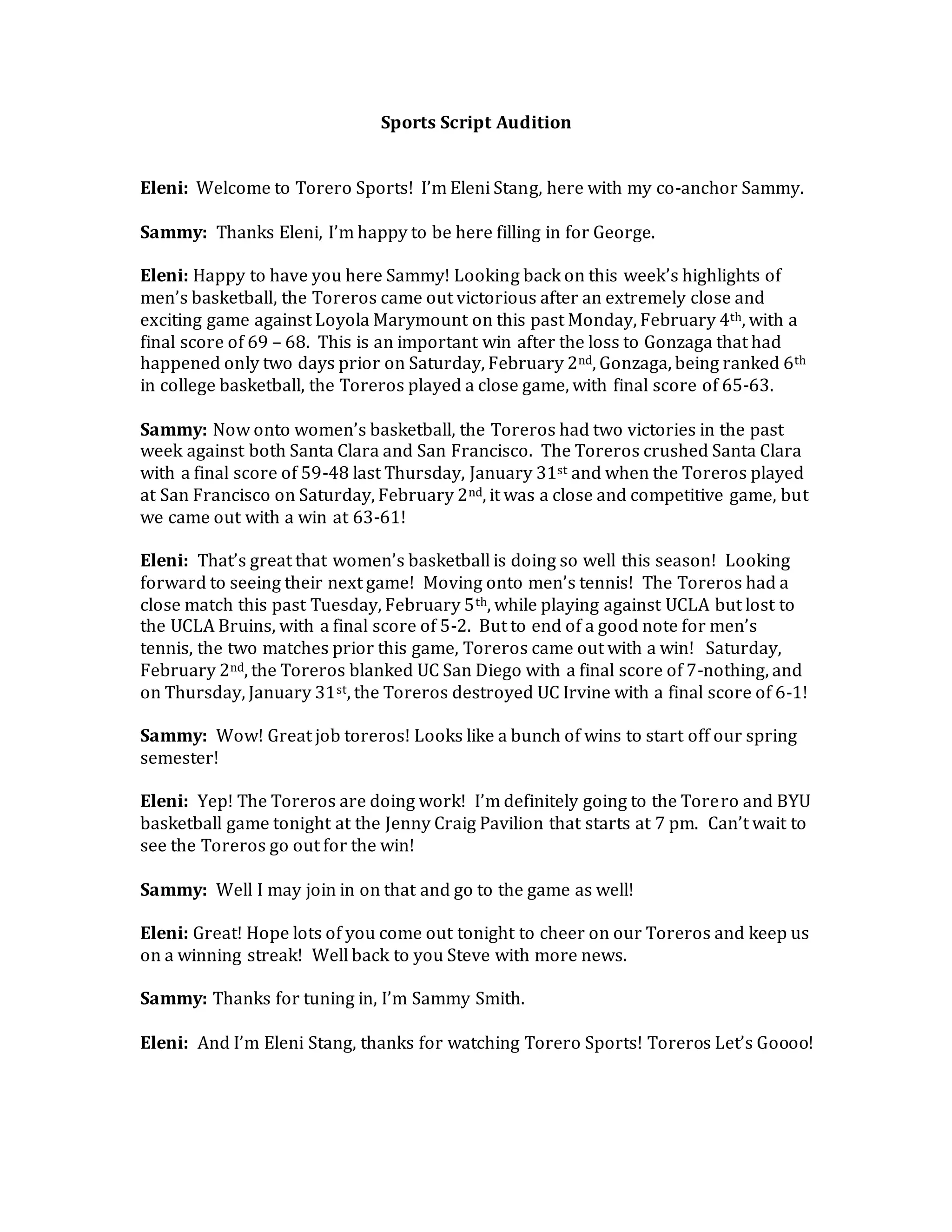 Sports Script Audition
Eleni: Welcome to Torero Sports! I’m Eleni Stang, here with my co-anchor Sammy.
Sammy: Thanks Eleni, I’m happy to be here filling in for George.
Eleni: Happy to have you here Sammy! Looking back on this week’s highlights of
men’s basketball, the Toreros came out victorious after an extremely close and
exciting game against Loyola Marymount on this past Monday, February 4th, with a
final score of 69 – 68. This is an important win after the loss to Gonzaga that had
happened only two days prior on Saturday, February 2nd, Gonzaga, being ranked 6th
in college basketball, the Toreros played a close game, with final score of 65-63.
Sammy: Now onto women’s basketball, the Toreros had two victories in the past
week against both Santa Clara and San Francisco. The Toreros crushed Santa Clara
with a final score of 59-48 last Thursday, January 31st and when the Toreros played
at San Francisco on Saturday, February 2nd, it was a close and competitive game, but
we came out with a win at 63-61!
Eleni: That’s great that women’s basketball is doing so well this season! Looking
forward to seeing their next game! Moving onto men’s tennis! The Toreros had a
close match this past Tuesday, February 5th, while playing against UCLA but lost to
the UCLA Bruins, with a final score of 5-2. But to end of a good note for men’s
tennis, the two matches prior this game, Toreros came out with a win! Saturday,
February 2nd, the Toreros blanked UC San Diego with a final score of 7-nothing, and
on Thursday, January 31st, the Toreros destroyed UC Irvine with a final score of 6-1!
Sammy: Wow! Great job toreros! Looks like a bunch of wins to start off our spring
semester!
Eleni: Yep! The Toreros are doing work! I’m definitely going to the Torero and BYU
basketball game tonight at the Jenny Craig Pavilion that starts at 7 pm. Can’t wait to
see the Toreros go out for the win!
Sammy: Well I may join in on that and go to the game as well!
Eleni: Great! Hope lots of you come out tonight to cheer on our Toreros and keep us
on a winning streak! Well back to you Steve with more news.
Sammy: Thanks for tuning in, I’m Sammy Smith.
Eleni: And I’m Eleni Stang, thanks for watching Torero Sports! Toreros Let’s Goooo!
 