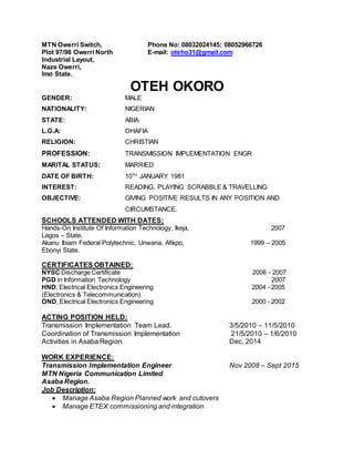 MTN Owerri Switch, Phone No: 08032024145; 08052966726
Plot 97/98 Owerri North E-mail: oteho31@gmail.com
Industrial Layout,
Naze Owerri,
Imo State.
OTEH OKORO
GENDER: MALE
NATIONALITY: NIGERIAN
STATE: ABIA
L.G.A: OHAFIA
RELIGION: CHRISTIAN
PROFESSION: TRANSMISSION IMPLEMENTATION ENGR
MARITAL STATUS: MARRIED
DATE OF BIRTH: 10TH
JANUARY 1981
INTEREST: READING, PLAYING SCRABBLE & TRAVELLING
OBJECTIVE: GIVING POSITIVE RESULTS IN ANY POSITION AND
CIRCUMSTANCE.
SCHOOLS ATTENDED WITH DATES:
Hands-On Institute Of Information Technology, Ikeja, 2007
Lagos – State.
Akanu Ibiam Federal Polytechnic, Unwana, Afikpo, 1999 – 2005
Ebonyi State.
CERTIFICATES OBTAINED:
NYSC Discharge Certificate 2006 - 2007
PGD in Information Technology 2007
HND, Electrical Electronics Engineering 2004 -2005
(Electronics & Telecommunication)
OND, Electrical Electronics Engineering 2000 -2002
ACTING POSITION HELD:
Transmission Implementation Team Lead. 3/5/2010 – 11/5/2010
Coordination of Transmission Implementation 21/5/2010 – 1/6/2010
Activities in Asaba Region. Dec, 2014
WORK EXPERIENCE:
Transmission Implementation Engineer Nov 2008 – Sept 2015
MTN Nigeria Communication Limited
Asaba Region.
Job Description:
 Manage Asaba Region Planned work and cutovers
 Manage ETEX commissioning and integration
 
