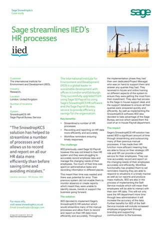 Sage streamlines IIED’s
HR processes
Sage Snowdropkcs
Case study
the implementation phase they had
their own dedicated Project Manager
who was on hand to support them and
answer any queries they had. They
received in-house and online training
on different aspects of the system to
ensure they were getting the most from
their investment. They also had access
to the Sage in-house support desk and
the support database to ensure all their
queries were answered quickly and
efficiently. As well as implementing the
SnowdropKCS software IIED also
decided to take advantage of the Sage
Bureau service which saved them the
cost of an in-house Payroll department.
The impact
Sage’s SnowdropKCS HR solution has
saved IIED a significant amount of time
through streamlining and outsourcing
many of their previous manual
processes. It has made their HR
function more efficient meaning they
are able to focus on their strategic HR
role and HR can provide a better
service for their employees. They can
now accurately record and report on
the changing needs of their employees
accurately and efficiently. Workflow
functionality has enabled them to set
reminders meaning they are able to
respond to situations in a timely manner
as well as run reports and produce
mass mailouts. IIED are also in the
process of implementing the Self-
Service module which will mean their
employees will be able to interact with
their own HR data. This will not only
save the HR department more time
through less administration it will
increase the accuracy of the data.
Further benefits for IIED of the Self-
Service module will include increased
employee engagement through
branding and supporting
communication to the business.
The International Institute for
Environment and Development
(IIED) is a global leader in
sustainable development with
offices in London and Edinburgh.
They successfully upgraded from
using Sage 50 Payroll to using
Sage’s SnowdropKCS HR software
and the Sage Payroll Bureau
service to provide efficiency
savings for the organisation.
Key benefits:
•	 Streamlined a number of HR
processes
•	Recording and reporting on HR data
more efficiently and accurately
•	Workflow reminders ensuring
timely responses
The challenge
IIED previously used Sage 50 Payroll
however this was not linked to their HR
system and they were struggling to
accurately record employee data and
manage the changing needs of their
employees. Too much of their time was
spent on administrative tasks and
recording information in different places.
This meant their time was wasted and
there was potential for error. Their
previous system did not enable them to
monitor absence or create reports
which meant they were unable to
identify issues, trends or support the
business going forward.
The solution
IIED decided to implement Sage’s
SnowdropKCS HR solution which
would streamline many of the manual
processes and allow them to record
and report on their HR data more
efficiently and accurately. Throughout
Customer
The International Institute for
Environment and Development (IIED),
Industry
Research,
Location
London, United Kingdom
Number of locations
3
System
SnowdropKCS HR
Sage Payroll Bureau Service
“The SnowdropKCS
solution has helped to
streamline a number
of processes and it
allows us to record
and report on all our
HR data more
efficiently than before
saving time and
avoiding mistakes.”
Caroline Johnston, HR Advisor, IIED
© Sage (UK) Limited 2014 08/14 HD
Paper from well managed forests
For more info,
visit www.snowdropkcs.co.uk
Email snowdropkcs@sage.com
 