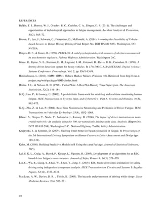10
REFERENCES
Balkin, T. J., Horrey, W. J., Graeber, R. C., Czeisler, C. A., Dinges, D. F. (2011). The challenges and
opportunities of technological approaches to fatigue management. Accident Analysis & Prevention,
43(2), 565–72.
Brown, T., Lee, J., Schwarz, C., Fiorentino, D., McDonald, A. (2014). Assessing the Feasibility of Vehicle-
based Sensors to Detect Drowsy Driving (Final Report No. DOT HS 811 886). Washington, DC:
NHTSA.
Dinges, D. F., & Grace, R. (1998). PERCLOS: A valid psychophysiological measure of alertness as assessed
by psychomotor vigilance. Federal Highway Administration. Washington D.C.
Grace, R., Byrne, V. E., Bierman, D. M., Legrand, J.-M., Gricourt, D., Davis, B. K., Carnahan, B. (1996). A
drowsy driver detection system for heavy vehicles. In 17th DASC. AIAA/IEEE/SAE. Digital Avionics
Systems Conference. Proceedings, Vol. 2, pp. I36/1–I36/8.
Himmelmann, L. (2010). HMM: HMM - Hidden Markov Models (Version 1.0). Retrieved from http://cran.r-
project.org/web/packages/HMM/index.html
Hintze, J. L., & Nelson, R. D. (1998). Violin Plots: A Box Plot-Density Trace Synergism. The American
Statistician, 52(2), 181–184.
Ji, Q., Lan, P., & Looney, C. (2006). A probabilistic framework for modeling and real-time monitoring human
fatigue. IEEE Transactions on Systems, Man, and Cybernetics - Part A: Systems and Humans, 36(5),
862–875.
Ji, Q., Zhu, Z., & Lan, P. (2004). Real-Time Nonintrusive Monitoring and Prediction of Driver Fatigue. IEEE
Transactions on Vehicular Technology, 53(4), 1052–1068.
Klauer, S., Dingus, T., Neale, V., Sudweeks, J., Ramsey, D. (2006). The impact of driver inattention on near-
crash/crash risk: An analysis using the 100-car naturalistic driving study data. Analysis. (Report No.
DOT HS 810 594). Washington D.C.: National Highway Traffic Safety Administration.
Krajewski, J., & Sommer, D. (2009). Steering wheel behavior based estimation of fatigue. In Proceedings of
the 5th International Driving Symposium on Human Factors in Driver Assessment and Design (pp.
118–124).
Kuhn, M. (2008). Building Predictive Models in R Using the caret Package. Journal of Statistical Software,
28(5).
Lal, S. K. L., Craig, A., Boord, P., Kirkup, L., Nguyen, H. (2003). Development of an algorithm for an EEG-
based driver fatigue countermeasure. Journal of Safety Research, 34(3), 321–328.
Lin, C., Wu, R., Liang, S., Chao, W., Chen, Y., Jung, T. (2005). EEG-based drowsiness estimation for safety
driving using independent component analysis. IEEE Transactions on Circuits and Systems I: Regular
Papers, 52(12), 2726–2738.
MacLean, A. W., Davies, D. R. ., Thiele, K. (2003). The hazards and prevention of driving while sleepy. Sleep
Medicine Reviews, 7(6), 507–521.
 