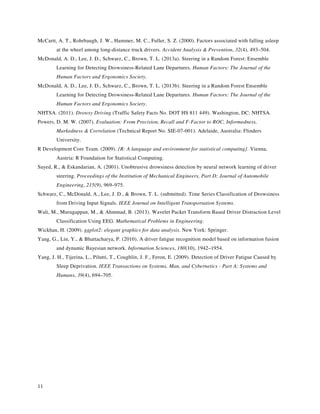 11
McCartt, A. T., Rohrbaugh, J. W., Hammer, M. C., Fuller, S. Z. (2000). Factors associated with falling asleep
at the wheel among long-distance truck drivers. Accident Analysis & Prevention, 32(4), 493–504.
McDonald, A. D., Lee, J. D., Schwarz, C., Brown, T. L. (2013a). Steering in a Random Forest: Ensemble
Learning for Detecting Drowsiness-Related Lane Departures. Human Factors: The Journal of the
Human Factors and Ergonomics Society.
McDonald, A. D., Lee, J. D., Schwarz, C., Brown, T. L. (2013b). Steering in a Random Forest Ensemble
Learning for Detecting Drowsiness-Related Lane Departures. Human Factors: The Journal of the
Human Factors and Ergonomics Society.
NHTSA. (2011). Drowsy Driving (Traffic Safety Facts No. DOT HS 811 449). Washington, DC: NHTSA.
Powers, D. M. W. (2007). Evaluation: From Precision, Recall and F-Factor to ROC, Informedness,
Markedness & Correlation (Technical Report No. SIE-07-001). Adelaide, Australia: Flinders
University.
R Development Core Team. (2009). {R: A language and environment for statistical computing}. Vienna,
Austria: R Foundation for Statistical Computing.
Sayed, R., & Eskandarian, A. (2001). Unobtrusive drowsiness detection by neural network learning of driver
steering. Proceedings of the Institution of Mechanical Engineers, Part D: Journal of Automobile
Engineering, 215(9), 969–975.
Schwarz, C., McDonald, A., Lee, J. D., & Brown, T. L. (submitted). Time Series Classification of Drowsiness
from Driving Input Signals. IEEE Journal on Intelligent Transportation Systems.
Wali, M., Murugappan, M., & Ahmmad, B. (2013). Wavelet Packet Transform Based Driver Distraction Level
Classification Using EEG. Mathematical Problems in Engineering.
Wickhan, H. (2009). ggplot2: elegant graphics for data analysis. New York: Springer.
Yang, G., Lin, Y., & Bhattacharya, P. (2010). A driver fatigue recognition model based on information fusion
and dynamic Bayesian network. Information Sciences, 180(10), 1942–1954.
Yang, J. H., Tijerina, L., Pilutti, T., Coughlin, J. F., Feron, E. (2009). Detection of Driver Fatigue Caused by
Sleep Deprivation. IEEE Transactions on Systems, Man, and Cybernetics - Part A: Systems and
Humans, 39(4), 694–705.
 