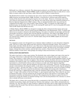 4
McDonald, Lee, & Brown, submitted). The enhancements produced a set of Random Forest (RF) models that
were fed into a Hidden Markov Model (HMM) capable of capturing the heuristic that an awake driver is more
likely to remain awake in the near future, while a drowsy driver is likely to remain drowsy.
The Random Forest models were trained in the open source statistical software R (R Development Core Team,
2009) using the caret package (Kuhn, 2008). Normally, a classification is inferred using an RF model by
running all the decision trees and using the majority vote as the output. However, if one keeps track of the
vote count for each instance the model is run, then the vote count can be used as the continuous predictor in a
Receiver Operator Characteristics (ROC) analysis. Then, an optimal threshold on the vote count may be
computed from the ROC curve using Youden’s Index (Powers, 2007). An optimal set of RF models was
produced using vote thresholds of 162 votes for the steering RF model and 151 votes for the pedals RF model,
where all RF models had 500 decision trees.
A Hidden Markov Model (HMM) was designed to include the effect of historical observations and accept
inputs from the RF models, and was trained using the HMM library in R (Himmelmann, 2010). A regular time
interval of six seconds is selected as the model frequency. Two pieces of evidence are provided, one from the
steering RF classification, and the other from the pedal RF classification. The output of the HMM, shown in
Figure 2 is compared to a threshold to classify each time sample as a drowsy or awake. The threshold value
was selected from an ROC curve to be 0.74. The RF models along with the HMM complete the drowsiness
detection algorithm.
METHOD
Two mitigation systems were designed for use as between subject conditions in a new drowsiness mitigation
study. The first is a three stage audio/visual alert with driver interaction through a button. The second is a
binary haptic alert that vibrates the driver’s seat. Three levels of the drowsiness detection system are included
in the experimental design as a between-subjects dependent variable. The three levels will include a nominal
design, a design that is more sensitive, and one that is less sensitive. These levels will expose drivers to
different numbers of false alerts, while perhaps also failing to detect the drowsiness in some cases.
MITIGATION DESCRIPTIONS
The audio-visual alert is a three stage warning. The threshold value used to trigger each stage is the same for
each stage. If drowsiness is detected while in the nominal state of no mitigation, then a stage 1 warning is
issued. This warning is a white coffee cup icon with an OK button for driver acknowledgement (Figure 3a) and
an audio chime that plays when the icon appears. Once the driver presses the button, the icon is removed. The
mitigation will remain in stage 1 for a minimum period of time; and during that time the detection algorithm
may remain in a classification of drowsy state or return to an awake state. If the detection algorithm
classification returns to awake, then the mitigation will abate after a fixed delay. However, if another drowsy
episode is detected before the mitigation abates, or the drowsy state persists for 60 seconds, then the mitigation
escalates to stage 2. On entry into stage 2, a stage 2 warning is issued using the visual icon in Figure 3b along
with an audio beep. This icon is removed once the driver acknowledges the warning with a button press.
Exactly the same logic is applied during stage 2 until the mitigation either abates back to stage 1 or escalates to
stage 3. A stage 3 alert consists of the icon in Figure 3c, and a repeated audio beep. There cannot be any more
escalations from stage 3, but the warning may be reissued if the drowsy state persists or soon repeats. Only
incremental escalations and abatements are allowed. This mitigation has the chance to capture the driver’s
attention by varying the stimulus on repeated warnings; but it also has the potential to be a nuisance to a driver
who is already self-aware or not drowsy.
The haptic alert is a binary alert system that provides a counterpoint to the three stage alert. It also differs in
modality by providing a haptic alert through seat vibration, thus making it a more subtle, and potentially less
annoying, cue. The same logic for stage escalation is applied in the binary alert to either trigger the initial alert
or repeat it after 60 seconds. Once the drowsy detection expires, the mitigation naturally abates back to the
nominal driving state.
 