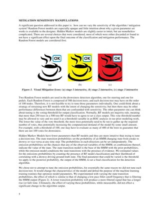 5
MITIGATION SENSITIVITY MANIPULATIONS
A significant question addressed in this paper is: how can we vary the sensitivity of the algorithm / mitigation
system? Random Forest models are especially opaque and little intuition about why a given parameter set
works is available to the designer. Hidden Markov models are slightly easier to intuit, but are nonetheless
complicated. There are several choices that were considered, most of which were either discarded or found to
not have a significant effect upon the final outcome of the classification and mitigation performance. The
Random Forest models are considered first.
(a) (b) (c)
Figure 3. Visual Mitigation Icons: (a) stage 1 interactive, (b) stage 2 interactive, (c) stage 3 interactive
Two Random Forest models are used in the drowsiness detection algorithm, one for steering and one for
pedals. Each Random Forest is composed of 500 decision trees; and each decision tree may have on the order
of 100 nodes. Therefore, it is not feasible to try to tune those parameters individually. One could think about a
strategy of retraining new RF models with the intent of changing the sensitivity; but then there may be other
performance differences between them that are confounded with sensitivity. The other parameter one can think
about tuning is the voting threshold for output classification. Normally, RF models are majority rule, meaning
that more than 250 trees in a 500 tree RF would have to agree to set a class output. This vote threshold number
may be allowed to vary and we used it as a threshold variable in an ROC analysis in our prior modeling work.
The lower the value of the vote threshold, the more trees potentially need to be run to gather up the required
number of votes, thus potentially increasing the computational demand of the model by some small amount.
For example, with a threshold of 100, one may have to evaluate as many of 400 of the trees to guarantee that
there are not 100 votes for drowsiness.
Hidden Markov Models have fewer parameters than RF models and they are more intuitive than trying to tune
a decision tree. The state transition probabilities set the probability of an HMM changing state from awake to
drowsy or vice-versa at any time step. The probabilities in each direction can be set independently. The
emission probabilities set the chances that any of the observed variables of the HMM, or combinations thereof,
indicate the value of the state. The state transition model is the base of the HMM with the prior probabilities,
while the emission model conditions the state transitions with the presence of evidence. We estimated values
for the emissions probabilities by counting the presence of RF model classification and their likelihood of
correlating with a drowsy driving ground truth state. The final parameter that could be varied is the threshold
we apply to the posterior probability, the output of the HMM, to set a final classification for the detection
algorithm.
We chose not to attempt to tune the emission probabilities, for essentially the same reason we did not tune each
decision tree. It would change the characteristics of the model and defeat the purpose of the machine learning
training routines that optimize model parameters. We experimented with varying the state transition
probabilities, the effect of which is similar to that of changing a low pass filter cutoff frequency that is filtering
the HMM output (Figure 2). A lower transition probability will produce a more filtered signal that has a longer
rise (or fall) time. Ultimately, the effect of varying these probabilities, while measurable, did not effect a
significant change in the algorithm output.
 