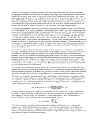 6
Similarly, we explored the final HMM threshold value. This value was obtained previously as the optimal
operating point on an ROC curve obtained after a model optimization process conducted on the RF and HMM
models. This parameter is the easiest to understand, effectively dividing Figure 2 into an upper and a lower
region that corresponds to drowsy and awake predictions, respectively. Unfortunately, the variation of this last
threshold has the least effect out of all the parameter tuning that was tried. This is likely because most state
transitions changed the posterior probability all the way from zero to one and vice versa. The number of cases
where a transition changed direction partway was fewer than one might have expected. In that situation, we
can only shift the edges of the state transition by a few seconds by varying the output threshold.
The parameters that had the greatest effect on the drowsiness detection algorithm were the vote thresholds of
the two RF models. An RF model with a higher vote threshold simply requires more of its constituent decision
trees to agree on the output classification. Setting this threshold above the majority value may be problematic
because it may then be that neither class gathers enough votes to meet the threshold. Ten levels of parameters
for the RF vote thresholds were set. Values for the Steer RF model are: {162, 170, 180, 190, 200, 210, 220,
230, 240, 250}. Values for the Brake RF are: {151, 160, 170, 180, 190, 200, 210, 220, 230, 240}. The
parameters are always varied together, not independently. Level one values correspond to the optimal threshold
obtained in prior work to optimize the ROC curve indicators of model performance. The subsequent levels step
up the values of each threshold until the steering RF value reaches majority rule. Notice that the relationship
between the two values is essentially maintained through the levels such that the steer RF threshold is always
greater than the brake RF.
This particular range of parameters fits nicely with the goals of our model variation exercise. The optimal
values gave the best performance when compared to the awake and drowsy ground truth data points; however,
the majority of time history samples are not associated with any ground truth because there was no lane
departure. Therefore, the algorithm performance at these points is difficult to judge. We did observe however,
that many of these in-between points are classified as drowsy and thus contribute to the overall number of
mitigation warnings. We would therefore consider this parameter set as being on the sensitive side. To make
the models less sensitive, we wish to make it harder for the RF models to issue drowsy classifications, which
means requiring more models to agree on drowsiness. Therefore we increase the values of the vote thresholds
up to the majority rule value, but no further.
The different levels of RF models were run on the DrIIVE Phase I drowsiness data with all other parts of the
detection algorithm held constant. Some simple metrics were calculated on the detection / mitigation system in
order to compare across levels. A mitigation was considered to be in a ‘correct’ stage at each ground truth data
point if it was in stage 0 (no mitigation) at an awake point or in any stage of mitigation at a drowsy point.
The system was designed to operate at speeds greater than 40 mph, so the percentage of time that the vehicle
was traveling faster than this limit was calculated as a reference for other measures. A variable, timeAtSpeed,
was calculated as the amount of time in the drive that the car was traveling above this limit. A variable,
timeInMitigation, was calculated as the amount of time that the mitigation system was in any mitigation stage.
Then a normalized measure was calculated as
	 	 	 % =	 	× 100
Confining ourselves to only those samples with ground truth data, we counted which of those points were in
the ‘correct’ stage of mitigation, as described above. This may be expressed in an indicator variable, Ic, of
zeros and ones of length N, where N is the number of ground truth points in a drive. The percentage of
correctly mitigated ground truth points was then computed in each drive as
	 % =	
100
	
This coarse metric does not indicate whether a ground truth data point falls in the first or last part of a
mitigation, nor which stage of mitigation is active, nor whether an incorrectly mitigated ground truth point
falls just before or after a period of mitigation. The accuracy metric, together with the time-in-mitigation
metric, provide an idea of how parametric variations affect the output of the detection / mitigation system, and
create a tradeoff between sensitivity and accuracy.
 