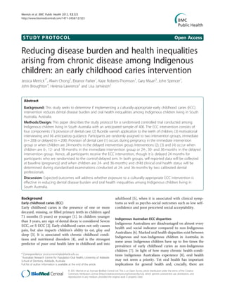STUDY PROTOCOL Open Access
Reducing disease burden and health inequalities
arising from chronic disease among Indigenous
children: an early childhood caries intervention
Jessica Merrick1*
, Alwin Chong2
, Eleanor Parker1
, Kaye Roberts-Thomson1
, Gary Misan3
, John Spencer1
,
John Broughton4
, Herenia Lawrence5
and Lisa Jamieson1
Abstract
Background: This study seeks to determine if implementing a culturally-appropriate early childhood caries (ECC)
intervention reduces dental disease burden and oral health inequalities among Indigenous children living in South
Australia, Australia.
Methods/Design: This paper describes the study protocol for a randomised controlled trial conducted among
Indigenous children living in South Australia with an anticipated sample of 400. The ECC intervention consists of
four components: (1) provision of dental care; (2) fluoride varnish application to the teeth of children; (3) motivational
interviewing and (4) anticipatory guidance. Participants are randomly assigned to two intervention groups, immediate
(n= 200) or delayed (n = 200). Provision of dental care (1) occurs during pregnancy in the immediate intervention
group or when children are 24-months in the delayed intervention group. Interventions (2), (3) and (4) occur when
children are 6-, 12- and 18-months in the immediate intervention group or 24-, 30- and 36-months in the delayed
intervention group. Hence, all participants receive the ECC intervention, though it is delayed 24 months for
participants who are randomised to the control-delayed arm. In both groups, self-reported data will be collected
at baseline (pregnancy) and when children are 24- and 36-months; and child clinical oral health status will be
determined during standardised examinations conducted at 24- and 36-months by two calibrated dental
professionals.
Discussion: Expected outcomes will address whether exposure to a culturally-appropriate ECC intervention is
effective in reducing dental disease burden and oral health inequalities among Indigenous children living in
South Australia.
Background
Early childhood caries (ECC)
Early childhood caries is the presence of one or more
decayed, missing, or filled primary teeth in children aged
71 months (5 years) or younger [1]. In children younger
than 3 years, any sign of dental decay is considered Severe
ECC, or S-ECC [2]. Early childhood caries not only causes
pain, but also impacts children’s ability to eat, play and
sleep [3]. It is associated with chronic childhood condi-
tions and nutritional disorders [4], and is the strongest
predictor of poor oral health later in childhood and into
adulthood [5], when it is associated with clinical symp-
toms as well as psycho-social outcomes such as low self-
confidence and poor perceived social acceptability.
Indigenous Australian ECC disparities
Indigenous Australians are disadvantaged on almost every
health and social indicator compared to non-Indigenous
Australians [6]. Marked oral health disparities exist between
Indigenous and non-Indigenous children in Australia; in
some areas Indigenous children have up to five times the
prevalence of early childhood caries as non-Indigenous
children [7]. In light of how many chronic health condi-
tions Indigenous Australians experience [8], oral health
may not seem a priority. Yet oral health has important
implications for general health and, crucially, there are
* Correspondence: jessica.merrick@adelaide.edu.au
1
Australian Research Centre for Population Oral Health, University of Adelaide
School of Dentistry, Adelaide, Australia
Full list of author information is available at the end of the article
© 2012 Merrick et al.; licensee BioMed Central Ltd. This is an Open Access article distributed under the terms of the Creative
Commons Attribution License (http://creativecommons.org/licenses/by/2.0), which permits unrestricted use, distribution, and
reproduction in any medium, provided the original work is properly cited.
Merrick et al. BMC Public Health 2012, 12:323
http://www.biomedcentral.com/1471-2458/12/323
 