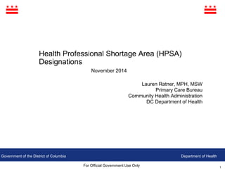 1
Government of the District of Columbia
For Official Government Use Only
Department of Health
Health Professional Shortage Area (HPSA)
Designations
November 2014
Lauren Ratner, MPH, MSW
Primary Care Bureau
Community Health Administration
DC Department of Health
 