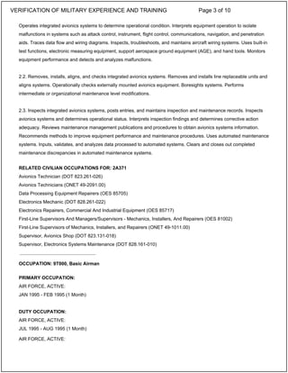 Operates integrated avionics systems to determine operational condition. Interprets equipment operation to isolate
malfunctions in systems such as attack control, instrument, flight control, communications, navigation, and penetration
aids. Traces data flow and wiring diagrams. Inspects, troubleshoots, and maintains aircraft wiring systems. Uses built-in
test functions, electronic measuring equipment, support aerospace ground equipment (AGE), and hand tools. Monitors
equipment performance and detects and analyzes malfunctions.
2.2. Removes, installs, aligns, and checks integrated avionics systems. Removes and installs line replaceable units and
aligns systems. Operationally checks externally mounted avionics equipment. Boresights systems. Performs
intermediate or organizational maintenance level modifications.
2.3. Inspects integrated avionics systems, posts entries, and maintains inspection and maintenance records. Inspects
avionics systems and determines operational status. Interprets inspection findings and determines corrective action
adequacy. Reviews maintenance management publications and procedures to obtain avionics systems information.
Recommends methods to improve equipment performance and maintenance procedures. Uses automated maintenance
systems. Inputs, validates, and analyzes data processed to automated systems. Clears and closes out completed
maintenance discrepancies in automated maintenance systems.
RELATED CIVILIAN OCCUPATIONS FOR: 2A371
Avionics Technician (DOT 823.261-026)
Avionics Technicians (ONET 49-2091.00)
Data Processing Equipment Repairers (OES 85705)
Electronics Mechanic (DOT 828.261-022)
Electronics Repairers, Commercial And Industrial Equipment (OES 85717)
First-Line Supervisors And Managers/Supervisors - Mechanics, Installers, And Repairers (OES 81002)
First-Line Supervisors of Mechanics, Installers, and Repairers (ONET 49-1011.00)
Supervisor, Avionics Shop (DOT 823.131-018)
Supervisor, Electronics Systems Maintenance (DOT 828.161-010)
OCCUPATION: 9T000, Basic Airman
PRIMARY OCCUPATION:
AIR FORCE, ACTIVE:
JAN 1995 - FEB 1995 (1 Month)
DUTY OCCUPATION:
AIR FORCE, ACTIVE:
JUL 1995 - AUG 1995 (1 Month)
AIR FORCE, ACTIVE:
_____________________________
VERIFICATION OF MILITARY EXPERIENCE AND TRAINING Page 3 of 10
 