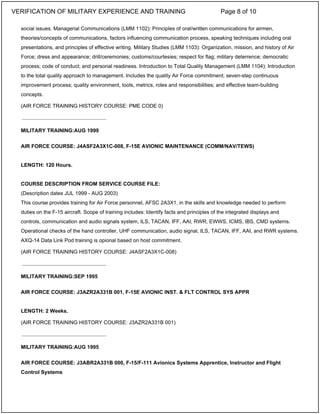 social issues. Managerial Communications (LMM 1102): Principles of oral/written communications for airmen,
theories/concepts of communications, factors influencing communication process, speaking techniques including oral
presentations, and principles of effective writing. Military Studies (LMM 1103): Organization, mission, and history of Air
Force; dress and appearance; drill/ceremonies; customs/courtesies; respect for flag; military deterrence; democratic
process; code of conduct; and personal readiness. Introduction to Total Quality Management (LMM 1104): Introduction
to the total quality approach to management. Includes the quality Air Force commitment; seven-step continuous
improvement process; quality environment, tools, metrics, roles and responsibilities; and effective team-building
concepts.
(AIR FORCE TRAINING HISTORY COURSE: PME CODE 0)
MILITARY TRAINING:AUG 1999
AIR FORCE COURSE: J4ASF2A3X1C-008, F-15E AVIONIC MAINTENANCE (COMM/NAV/TEWS)
LENGTH: 120 Hours.
COURSE DESCRIPTION FROM SERVICE COURSE FILE:
(Description dates JUL 1999 - AUG 2003)
This course provides training for Air Force personnel, AFSC 2A3X1, in the skills and knowledge needed to perform
duties on the F-15 aircraft. Scope of training includes: Identify facts and principles of the integrated displays and
controls, communication and audio signals system, ILS, TACAN, IFF, AAI, RWR, EWWS, ICMS, IBS, CMD systems.
Operational checks of the hand controller, UHF communication, audio signal, ILS, TACAN, IFF, AAI, and RWR systems.
AXQ-14 Data Link Pod training is opional based on host commitment.
(AIR FORCE TRAINING HISTORY COURSE: J4ASF2A3X1C-008)
MILITARY TRAINING:SEP 1995
AIR FORCE COURSE: J3AZR2A331B 001, F-15E AVIONIC INST. & FLT CONTROL SYS APPR
LENGTH: 2 Weeks.
(AIR FORCE TRAINING HISTORY COURSE: J3AZR2A331B 001)
MILITARY TRAINING:AUG 1995
AIR FORCE COURSE: J3ABR2A331B 000, F-15/F-111 Avionics Systems Apprentice, Instructor and Flight
Control Systems
_____________________________
_____________________________
_____________________________
VERIFICATION OF MILITARY EXPERIENCE AND TRAINING Page 8 of 10
 