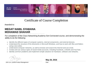 Certificate of Course Completion
For completion of the Cisco Networking Academy Get Connected course, and demonstrating the
ability to do the following:
• Identify the different types of computer systems, internal components, and external devices.
• Understand the structure of the directories in Microsoft Windows, and how to work with files and folders
using a text editor.
• Understand computer networks, as well as browse and search the Internet and use email.
• Create and use various types of social media accounts, including Facebook, LinkedIn and YouTube.
• Identify common problems and implement simple solutions for hardware, software and networks.
Awarded to:
May 26, 2016
Date
MEGAT NABIL SYABANA
MOHAMAD SHAHAR
John Lim, LEARN Product Management
 