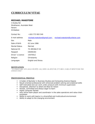 CURRICULUM VITAE
MICHAEL MAKOTORE
3 Aveley Rd
Strathaven, Avondale West
Harare
Zimbabwe
Contact No: +263 773 993 549
E-mail address michael.makotore@gmail.com , michael.makotore@unilever.com
Sex Male
Date of Birth 02 June 1986
Marital Status Married
National ID 75-385366-P-34
Passport CN490183
Driver`s Licence 105705LC
Religion Christianity
Languages English and Shona
MOTIVATION
‘’TO PERCH LIKE AN EAGLE DESPITE ALL ODDS AGAINST ME. IT TAKES A GREAT MIND TO BE THE
CHOSEN ONE”.
PROFESSIONAL PROFILE
 Self-motivated and can work under pressure with minimum supervision
 Disciplined, attention to detail and Bias for Action
 Honest, committed and always eager to learn
 Highly computer literate
 Very active team player and coordinator in the sales operations and value chain
processes
 Ability to work with teams in a diversified and multicultural environment
 Ability to adapt to the changing environment
 A holder of Bachelor in Business Studies and Computing Science Degree
 Result oriented professional with enhanced problem solving and analytical skills
 