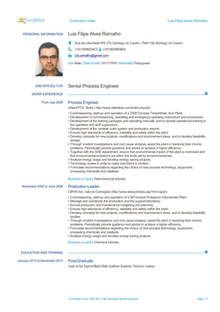 Curriculum Vitae Luis Filipe Alves Ramalho
© European Union, 2002-2013 | http://europass.cedefop.europa.eu Page 1 / 2
PERSONAL INFORMATION Luis Filipe Alves Ramalho
Rua da Liberdade Nº8 2ºG Santiago do Cacém, 7540-158 Santiago do Cacém
+351269825423 +351962060854
Lfa.ramalho@gmail.com
Sex Male | Date of birth 10/11/1976 | Nationality Portuguese
WORK EXPERIENCE
EDUCATION AND TRAINING
JOB APPLIED FOR Senior Process Engineer
From July 2008 Process Engineer
Artlant PTA, Sines ( http://www.artlantpta.com/index.php/pt/)
▪ Commissioning, start-up and operation of a 700KTon/year Terephthalic Acid Plant;
▪ Development of commissioning, operating and emergency operating instructions and procedures;
▪ Development of the training packages and operating manuals, and to provide operational training to
the operators and shift supervisors;
▪ Development of the variable costs system and production reports;
▪ Ensure high standards of efficiency, reliability and safety within the plant;
▪ Develop concepts for new projects, modifications and improvement ideas, and to develop feasibility
studies;
▪ Through incident investigations and root cause analysis, assist the plant in resolving their chronic
problems. Periodically provide guidance and advice to achieve a higher efficiency;
▪ Together with the SHE department, ensure that environmental impact of the plant is minimized and
that environmental emissions are within the limits set by environmental law;
▪ Analyse energy usage and develop energy saving projects;
▪ Technology review in order to make sure that it is modern;
▪ Formulate recommendations regarding the choice of new process technology, equipment,
processing chemicals and catalysts.
Business or sector Petrochemical Industry
November 2002 to June 2008 Production Leader
CIPAN SA, Vala do Carregado (http://www.atral.pt/index.asp?mn=cipan)
▪ Commissioning, start-up and operation of a 36Ton/year Potassium Clavulanate Plant;
▪ Manage and coordinate the production and the support laboratory;
▪ Annual production and maintenance budgeting and planning;
▪ Ensure high standards of efficiency, reliability and safety within the plant;
▪ Develop concepts for new projects, modifications and improvement ideas, and to develop feasibility
studies;
▪ Through incident investigations and root cause analysis, assist the plant in resolving their chronic
problems. Periodically provide guidance and advice to achieve a higher efficiency;
▪ Formulate recommendations regarding the choice of new process technology, equipment,
processing chemicals and catalysts.
▪ Analyse energy usage and develop energy saving projects;
Business or sector Chemical Industry
January 2013 to November 2013 Post-Graduate
Lean & Six Sigma Black Belt, Instituto Superior Técnico, Lisboa
 