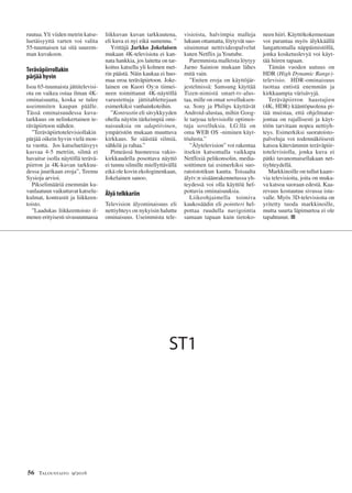 56 Taloustaito 9/2016
ruutua.Yli viiden metrin katse-
luetäisyyttä varten voi valita
55-tuumaisen tai sitä suurem-
man kuvakoon.
Teräväpiirrollakin
pärjää hyvin
Isoa 65-tuumaista jättitelevisi-
ota on vaikea ostaa ilman 4K-
ominaisuutta, koska se tulee
useimmiten kaupan päälle.
Tässä ominaisuudessa kuva-
tarkkuus on nelinkertainen te-
räväpiirtoon nähden.
”Teräväpiirtotelevisiollakin
pärjää oikein hyvin vielä mon-
ta vuotta. Jos katseluetäisyys
kasvaa 4-5 metriin, silmä ei
havaitse isolla näytöllä terävä-
piirron ja 4K-kuvan tarkkuu-
dessa juurikaan eroja”, Teemu
Sysioja arvioi.
Pikselimääriä enemmän ku-
vanlaatuun vaikuttavat katselu-
kulmat, kontrastit ja liikkeen-
toisto.
”Laadukas liikkeentoisto il-
menee erityisesti sivusuunnassa
liikkuvan kuvan tarkkuutena,
eli kuva ei nyi eikä sumennu. ”
Yrittäjä Jarkko Jokelaisen
mukaan 4K-televisiota ei kan-
nata hankkia, jos laitetta on tar-
koitus katsella yli kolmen met-
rin päästä. Näin kaukaa ei huo-
maa eroa teräväpiirtoon. Joke-
lainen on Kuori Oy:n tiimei-
neen toimittanut 4K-näytöllä
varustettuja jättitablettejaan
esimerkiksi vanhainkoteihin.
”Kontrastin eli sävykkyyden
ohella näytön tärkeimpiä omi-
naisuuksia on adaptiivinen,
ympäristön mukaan muuttuva
kirkkaus. Se säästää silmiä,
sähköä ja rahaa.”
Pimeässä huoneessa vakio-
kirkkaudella posottava näyttö
ei tunnu silmille miellyttävällä
eikä ole kovin ekologinenkaan,
Jokelainen sanoo.
Älyä telkkariin
Television älyominaisuus eli
nettiyhteys on nykyisin haluttu
ominaisuus. Useimmista tele-
visioista, halvimpia malleja
lukuun ottamatta, löytyvät suo-
situimmat nettivideopalvelut
kuten Netflix ja Youtube.
Paremmista malleista löytyy
Jarno Sainion mukaan lähes
mitä vain.
”Eniten eroja on käyttöjär-
jestelmissä: Samsung käyttää
Tizen-nimistä smart-tv-alus-
taa, mille on omat sovelluksen-
sa. Sony ja Philips käyttävät
Android-alustaa, mihin Goog-
le tarjoaa televisiolle optimoi-
tuja sovelluksia. LG:llä on
oma WEB OS -niminen käyt-
töalusta.”
”Älytelevision” voi rakentaa
itsekin katsomalla vaikkapa
Netflixiä pelikonsolin, media-
soittimen tai esimerkiksi suo-
ratoistotikun kautta. Toisaalta
älytv:n sisäänrakennetussa yh-
teydessä voi olla käyttöä hel-
pottavia ominaisuuksia.
Liikeohjaimella toimiva
kaukosäädin eli pointteri hel-
pottaa ruudulla navigointia
samaan tapaan kuin tietoko-
neen hiiri. Käyttökokemustaan
voi parantaa myös älykkäällä
langattomalla näppäimistöllä,
jonka kosketuslevyä voi käyt-
tää hiiren tapaan.
Tämän vuoden uutuus on
HDR (High Dynamic Range)-
televisio. HDR-ominaisuus
tuottaa entistä enemmän ja
kirkkaampia värisävyjä.
Teräväpiirron haastajien
(4K, HDR) kääntöpuolena pi-
tää muistaa, että ohjelmatar-
jontaa on rajallisesti ja käyt-
töön tarvitaan nopea nettiyh-
teys. Esimerkiksi suoratoisto-
palveluja voi todennäköisesti
katsoa kätevämmin teräväpiir-
totelevisiolla, jonka kuva ei
pätki tavanomaisellakaan net-
tiyhteydellä.
Markkinoille on tullut kaare-
via televisioita, joita on muka-
va katsoa suoraan edestä. Kaa-
revuus kostautuu sivussa istu-
valle. Myös 3D-televisioita on
yritetty tuoda markkinoille,
mutta suurta läpimurtoa ei ole
tapahtunut. ■
ST1
 