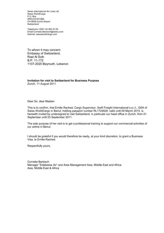 Swiss International Air Lines Ltd.
Swiss WorldCargo
P.O. Box
ZRHLX/CI/COBA
CH-8058 Zurich-Airport
Switzerland
Telephone +0041 44 564 53 05
Email:Cornelia.Bartzsch@swiss.com
Internet: swissworldcargo.com
To whom it may concern
Embassy of Switzerland,
Riad Al Solh
B.P. 11-172
1107-2020 Beyrouth, Lebanon
Invitation for visit to Switzerland for Business Purpose
Zurich, 11 August 2011
Dear Sir, dear Madam
This is to confirm, that Emilie Rached, Cargo Supervisor, Swift Freight International s.a.r.l., GSA of
Swiss WorldCargo in Beirut, holding passport number RL1724628, valid until 09 March 2015, is
herewith invited by undersigned to visit Switzerland, in particular our head office in Zurich, from 01
September until 03 September 2011.
The sole purpose of her visit is to get a professional training to support our commercial activities of
our airline in Beirut.
I should be grateful if you would therefore be ready, at your kind discretion, to grant a Business
Visa, to Emilie Rached.
Respectfully yours,
Cornelia Bartzsch
Manager “Edelweiss Air“ and Area Management Asia, Middle East and Africa
Asia, Middle East & Africa
S
 