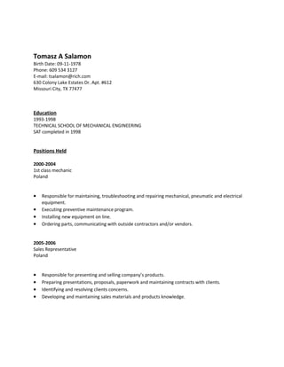 Tomasz A Salamon
Birth Date: 09-11-1978
Phone: 609 534 3127
E-mail: tsalamon@rich.com
630 Colony Lake Estates Dr. Apt. #612
Missouri City, TX 77477
Education
1993-1998
TECHNICAL SCHOOL OF MECHANICAL ENGINEERING
SAT completed in 1998
Positions Held
2000-2004
1st class mechanic
Poland
• Responsible for maintaining, troubleshooting and repairing mechanical, pneumatic and electrical
equipment.
• Executing preventive maintenance program.
• Installing new equipment on line.
• Ordering parts, communicating with outside contractors and/or vendors.
2005-2006
Sales Representative
Poland
• Responsible for presenting and selling company’s products.
• Preparing presentations, proposals, paperwork and maintaining contracts with clients.
• Identifying and resolving clients concerns.
• Developing and maintaining sales materials and products knowledge.
 