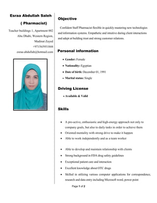 Page 1 of 2
Esraa Abdullah Saleh
( Pharmacist)
Teacher buildings 1, Apartment 002
Abu Dhabi, Western Region,
Madinat Zayed
+971565951844
esraa-abdullah@hotmail.com
Objective
Confident Staff Pharmacist flexible in quickly mastering new technologies
and information systems. Empathetic and intuitive during client interactions
and adept at building trust and strong customer relations.
Personal information
 Gender: Female
 Nationality: Egyptian
 Date of birth: December 01, 1991
 Marital status: Single
Driving License
 Available & Valid
Skills
 A pro-active, enthusiastic and high-energy approach not only to
company goals, but also to daily tasks in order to achieve them
 Oriented mentality with strong drive to make it happen
 Able to work independently and as a team worker
 Able to develop and maintain relationship with clients
 Strong background in FDA drug safety guidelines
 Exceptional patient care and interaction
 Excellent knowledge about OTC drugs
 Skilled in utilizing various computer applications for correspondence,
research and data entry including Microsoft word, power point
 