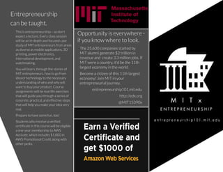 Taglinetaglinetaglinetaglinetagline.
COMPANY
NAME
Entrepreneurship
can betaught.
The25,600 companiesstarted by
MIT alumni generate$2 trillion in
revenueand create3.3 million jobs.If
MIT wereacountry,it'd bethe11th
largest economy in theworld.
Becomeacitizen of this11th largest
economy! Join MIT in your
entrepreneurial journey.
entrepreneurship101.mit.edu
http://edx.org
@MIT15390x
Thisisentrepreneurship ? so don't
expect alecture.Every classsession
will bean in-depth and focused case
study of MIT entrepreneursfrom areas
asdiverseasmobileapplications,3D
printing,power electronics,
international development,and
watchmaking.
You will learn,through thestoriesof
MIT entrepreneurs,how to go from
ideaor technology to thenecessary
understandingof who and why will
want to buy your product.Course
assignmentswill bereal-lifeexercises
that will guideyou through aseriesof
concrete,practical,and effectivesteps
that will help you makeyour ideavery
real.
Prepareto havesomefun,too!
Studentswho receiveaverified
certificatein thiscoursewill beeligible
aone-year membership to AWS
Activate,which includes$1,000 in
AWSPromotional Credit alongwith
other perks.
Opportunity iseverywhere-
if you know whereto look.
 