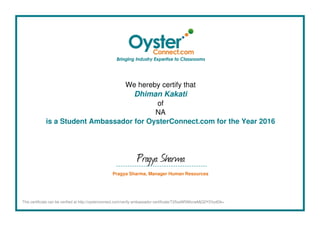 We hereby certify that
Dhiman Kakati
of
NA
is a Student Ambassador for OysterConnect.com for the Year 2016
Pragya Sharma
Pragya Sharma, Manager Human Resources
This certificate can be verified at http://oysterconnect.com/verify-ambassador-certificate/T25saW5lMzcwMjQ2Y2VydGk=
Powered by TCPDF (www.tcpdf.org)
 