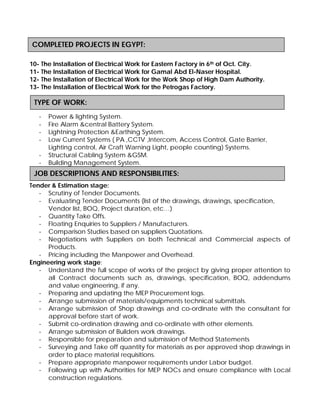 Location : UAE-
10- The Installation of Electrical Work for Eastern Factory in 6th of Oct. City.
11- The Installation of Electrical Work for Gamal Abd El-Naser Hospital.
12- The Installation of Electrical Work for the Work Shop of High Dam Authority.
13- The Installation of Electrical Work for the Petrogas Factory.
- Power & lighting System.
- Fire Alarm &central Battery System.
- Lightning Protection &Earthing System.
- Low Current Systems ( PA ,CCTV ,Intercom, Access Control, Gate Barrier,
Lighting control, Air Craft Warning Light, people counting) Systems.
- Structural Cabling System &GSM.
- Building Management System.
Tender & Estimation stage:
- Scrutiny of Tender Documents.
- Evaluating Tender Documents (list of the drawings, drawings, specification,
Vendor list, BOQ, Project duration, etc…)
- Quantity Take Offs.
- Floating Enquiries to Suppliers / Manufacturers.
- Comparison Studies based on suppliers Quotations.
- Negotiations with Suppliers on both Technical and Commercial aspects of
Products.
- Pricing including the Manpower and Overhead.
Engineering work stage:
- Understand the full scope of works of the project by giving proper attention to
all Contract documents such as, drawings, specification, BOQ, addendums
and value engineering, if any.
- Preparing and updating the MEP Procurement logs.
- Arrange submission of materials/equipments technical submittals.
- Arrange submission of Shop drawings and co-ordinate with the consultant for
approval before start of work.
- Submit co-ordination drawing and co-ordinate with other elements.
- Arrange submission of Builders work drawings.
- Responsible for preparation and submission of Method Statements
- Surveying and Take off quantity for materials as per approved shop drawings in
order to place material requisitions.
- Prepare appropriate manpower requirements under Labor budget.
- Following up with Authorities for MEP NOCs and ensure compliance with Local
construction regulations.
JOB DESCRIPTIONS AND RESPONSIBILITIES:
COMPLETED PROJECTS IN EGYPT:
TYPE OF WORK:
 