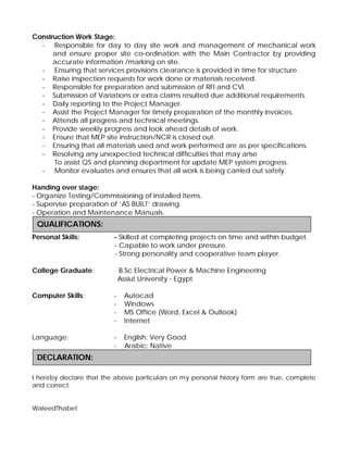 Construction Work Stage:
- Responsible for day to day site work and management of mechanical work
and ensure proper site co-ordination with the Main Contractor by providing
accurate information /marking on site.
- Ensuring that services provisions clearance is provided in time for structure.
- Raise inspection requests for work done or materials received.
- Responsible for preparation and submission of RFI and CVI.
- Submission of Variations or extra claims resulted due additional requirements.
- Daily reporting to the Project Manager.
- Assist the Project Manager for timely preparation of the monthly invoices.
- Attends all progress and technical meetings.
- Provide weekly progress and look ahead details of work.
- Ensure that MEP site instruction/NCR is closed out.
- Ensuring that all materials used and work performed are as per specifications.
- Resolving any unexpected technical difficulties that may arise
To assist QS and planning department for update MEP system progress.
- Monitor evaluates and ensures that all work is being carried out safely.
Handing over stage:
- Organize Testing/Commissioning of Installed Items.
- Supervise preparation of ‘AS BUILT’ drawing.
- Operation and Maintenance Manuals.
Personal Skills: - Skilled at completing projects on time and within budget.
- Capable to work under pressure.
- Strong personality and cooperative team player.
College Graduate: B.Sc Electrical Power & Machine Engineering
Assiut University - Egypt
Computer Skills: - Autocad
- Windows
- MS Office (Word, Excel & Outlook)
- Internet
Language: - English: Very Good
- Arabic: Native
I hereby declare that the above particulars on my personal history form are true, complete
and correct.
WaleedThabet
DECLARATION:
QUALIFICATIONS:
 