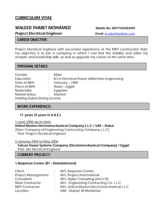 CURRICULUM VITAE
WALEED THABET MOHAMED Mobile No: 00971503303409
Project Electrical Engineer Email: w.sabet@yahoo.com
Project Electrical Engineer with successful experience at the MEP construction field,
my objective is to join a company in which I can find the stability and utilize my
analytic and leadership skills, as well as upgrade my career at the same time.
Gender : Male
Education : B.S in Electrical Power &Machine Engineering
Date of Birth
Place of Birth
Nationality
Marital Status
:
:
:
:
February – 1980
Assiut – Egypt
Egyptian
Married
Holding Dubai Driving License
11 years (9 years in U.A.E.)
1-June 2006 up to date
United Masters Electromechanical Company L.L.C / UAE - Dubai
(Sister Company of Engineering Contracting Company L.L.C).
Post: Project Electrical Engineer
2-January 2004 to May 2006
Falcon Power Systems Company (Electromechanical Company) / Egypt
Post: Site Electrical Engineer
1-Burjuman Centre (B1 – Refurbishment)
Client : M/s. Burjuman Centre
Project Management : M/s. Projacs International
Consultant
Main Contractor
MEP Contractor
Location
:
:
:
:
M/s. Hyder Consulting (me) LTD
M/s. Engineering Contracting Co. L.L.C
M/s. United Masters Electromechanical L.L.C
UAE - Dubai/ Al Mankhool
CURRENT PROJECT:
WORK EXPERIENCE:
PERSONAL DETAILS:
CAREER OBJECTIVE:
 