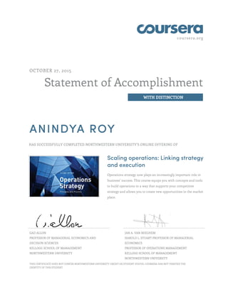 coursera.org
Statement of Accomplishment
WITH DISTINCTION
OCTOBER 27, 2015
ANINDYA ROY
HAS SUCCESSFULLY COMPLETED NORTHWESTERN UNIVERSITY'S ONLINE OFFERING OF
Scaling operations: Linking strategy
and execution
Operations strategy now plays an increasingly important role in
business’ success. This course equips you with concepts and tools
to build operations in a way that supports your competitive
strategy and allows you to create new opportunities in the market
place.
GAD ALLON
PROFESSOR OF MANAGERIAL ECONOMICS AND
DECISION SCIENCES
KELLOGG SCHOOL OF MANAGEMENT
NORTHWESTERN UNIVERSITY
JAN A. VAN MIEGHEM
HAROLD L. STUART PROFESSOR OF MANAGERIAL
ECONOMICS
PROFESSOR OF OPERATIONS MANAGEMENT
KELLOGG SCHOOL OF MANAGEMENT
NORTHWESTERN UNIVERSITY
THIS CERTIFICATE DOES NOT CONFER NORTHWESTERN UNIVERSITY CREDIT OR STUDENT STATUS. COURSERA HAS NOT VERIFIED THE
IDENTITY OF THIS STUDENT.
 